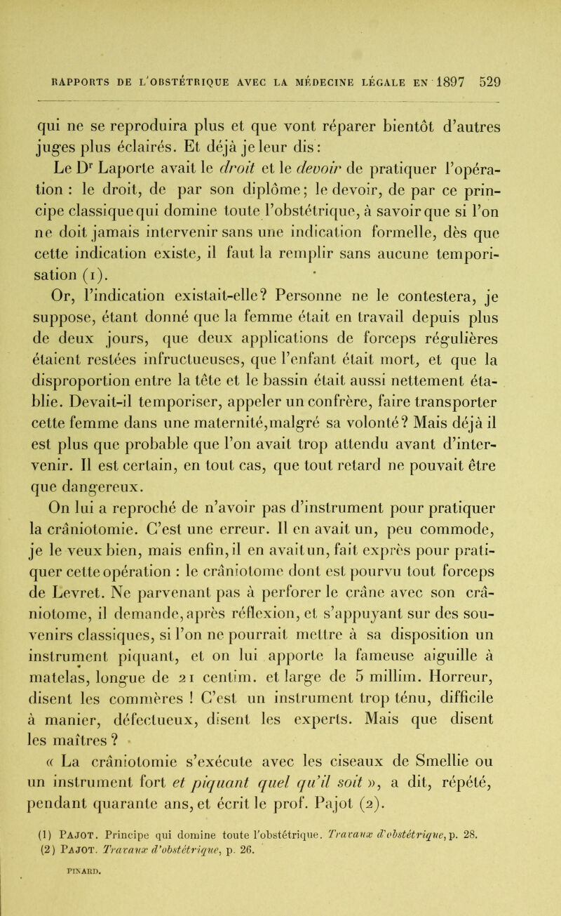 qui ne se reproduira plus et que vont réparer bientôt d’autres juges plus éclairés. Et déjà je leur dis: Le Dr Laporte avait le droit et le devoir de pratiquer l’opéra- tion : le droit, de par son diplôme ; le devoir, de par ce prin- cipe classique qui domine toute l’obstétrique, à savoir que si l’on ne doit jamais intervenir sans une indication formelle, dès que cette indication existe, il faut la remplir sans aucune tempori- sation ( i ). Or, l’indication existait-elle? Personne ne le contestera, je suppose, étant donné que la femme était en travail depuis plus de deux jours, que deux applications de forceps régulières étaient restées infructueuses, que l’enfant était mort, et que la disproportion entre la tête et le bassin était aussi nettement éta- blie. Devait-il temporiser, appeler un confrère, faire transporter cette femme dans une maternité,malgré sa volonté? Mais déjà il est plus que probable que l’on avait trop attendu avant d’inter- venir. Il est certain, en tout cas, que tout retard ne pouvait être que dangereux. On lui a reproché de n’avoir pas d’instrument pour pratiquer la craniotomie. C’est une erreur. Il en avait un, peu commode, je le veux bien, mais enfin, il en avaitun, fait exprès pour prati- quer cette opération : le crâniotome dont est pourvu tout forceps de Levret. Ne parvenant pas à perforer le crâne avec son crâ- niotome, il demande, après réflexion, et s’appuyant sur des sou- venirs classiques, si l’on ne pourrait mettre à sa disposition un instrument piquant, et on lui apporte la fameuse aiguille à matelas, longue de 21 centim. et large de 5 millim. Horreur, disent les commères ! C’est un instrument trop ténu, difficile à manier, défectueux, disent les experts. Mais que disent les maîtres ? « La crâniotomie s’exécute avec les ciseaux de Smellie ou un instrument fort et piquant quel qu’il soit », a dit, répété, pendant quarante ans, et écrit le prof. Pajot (2). (1) Pajot. Principe qui domine toute l’obstétrique. Travaux d'obstétrique, p. 28. (2) Pajot. Travaux d'obstétrique, p. 26. PINARD.