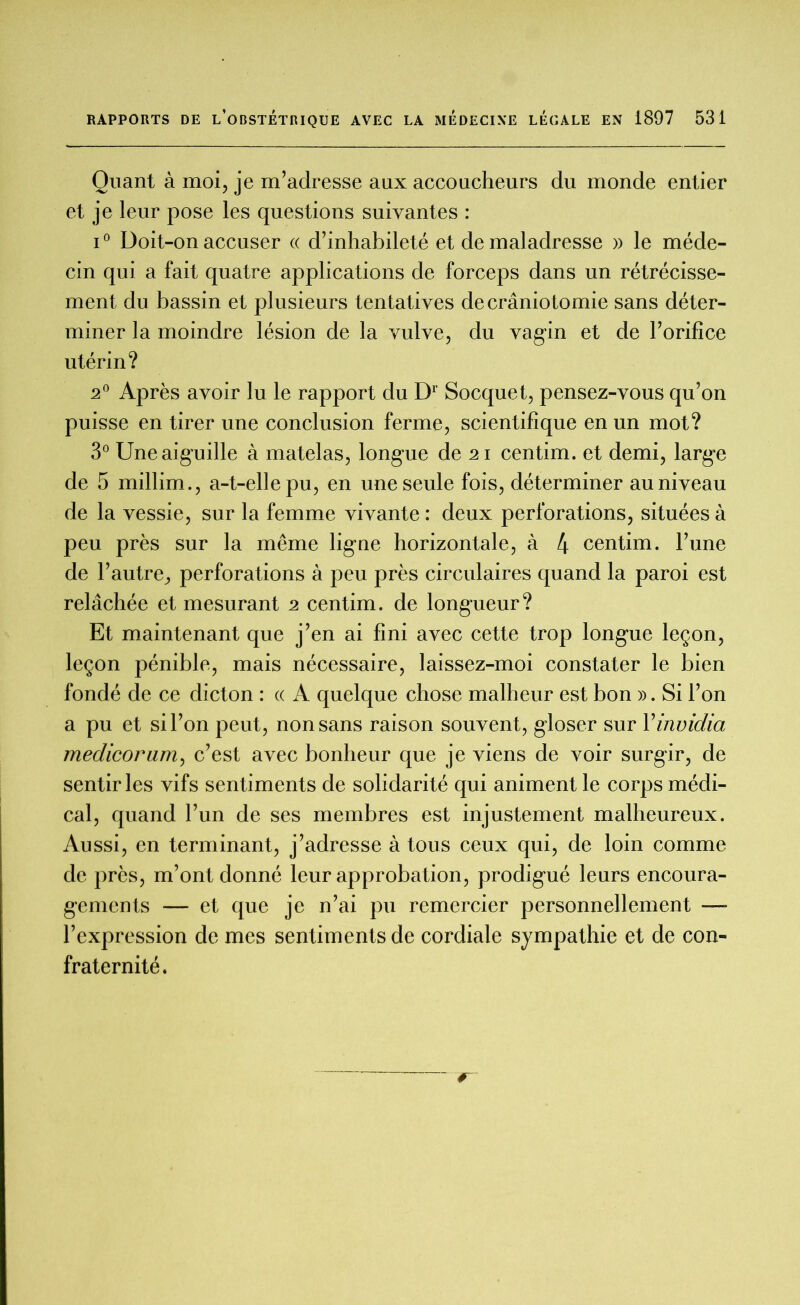 Quant à moi, je m’adresse aux accoucheurs du monde entier et je leur pose les questions suivantes : i° Doit-on accuser « d’inhabileté et de maladresse » le méde- cin qui a fait quatre applications de forceps dans un rétrécisse- ment du bassin et plusieurs tentatives de craniotomie sans déter- miner la moindre lésion de la vulve, du vagin et de l’orifice utérin? 2° Après avoir lu le rapport du Dr Socquet, pensez-vous qu’on puisse en tirer une conclusion ferme, scientifique en un mot? 3° Une aiguille à matelas, longue de 21 centim. et demi, large de 5 millim., a-t-elle pu, en une seule fois, déterminer au niveau de la vessie, sur la femme vivante : deux perforations, situées à peu près sur la même ligne horizontale, à 4 centim. l’une de l’autre, perforations à peu près circulaires quand la paroi est relâchée et mesurant 2 centim. de longueur? Et maintenant que j’en ai fini avec cette trop longue leçon, leçon pénible, mais nécessaire, laissez-moi constater le bien fondé de ce dicton : « A quelque chose malheur est bon ». Si l’on a pu et si l’on peut, non sans raison souvent, gloser sur Yirtvidia medicorum, c’est avec bonheur que je viens de voir surgir, de sentir les vifs sentiments de solidarité qui animent le corps médi- cal, quand l’un de ses membres est injustement malheureux. Aussi, en terminant, j’adresse à tous ceux qui, de loin comme de près, m’ont donné leur approbation, prodigué leurs encoura- gements — et que je n’ai pu remercier personnellement — l’expression de mes sentiments de cordiale sympathie et de con- fraternité.