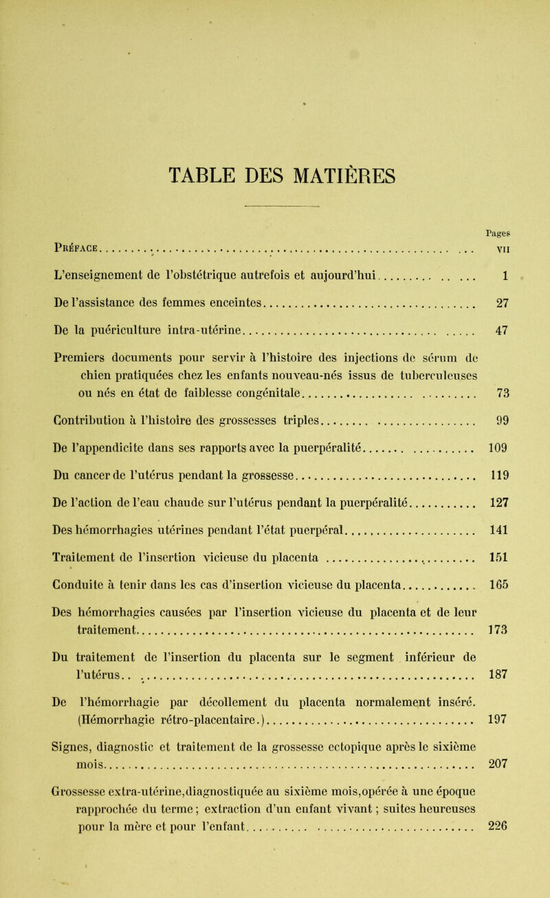 TABLE DES MATIÈRES Pages Préface ... vu L’enseignement de l’obstétrique autrefois et aujourd’hui 1 De l’assistance des femmes enceintes 27 De la puériculture intra-utérine 47 Premiers documents pour servir à l’histoire des injections de sérum de chien pratiquées chez les enfants nouveau-nés issus de tuberculeuses ou nés en état de faiblesse congénitale 73 Contribution à l’histoire des grossesses triples 99 De l’appendicite dans ses rapports avec la puerpéralité 109 Du cancer de l’utérus pendant la grossesse. 119 De l’action de l’eau chaude sur l’utérus pendant la puerpéralité 127 Des hémorrhagies utérines pendant l’état puerpéral 141 Traitement de l’insertion vicieuse du placenta 151 Conduite à tenir dans les cas d’insertion vicieuse du placenta 165 Des hémorrhagies causées par l’insertion vicieuse du placenta et de leur traitement 173 Du traitement de l’insertion du placenta sur le segment inférieur de l’utérus 187 De l’hémorrhagie par décollement du placenta normalement inséré. (Hémorrhagie rétro-placentaire.) 197 Signes, diagnostic et traitement de la grossesse ectopique après le sixième mois 207 Grossesse extra-utérine,diagnostiquée au sixième mois,opérée à une époque rapprochée du terme; extraction d’un enfant vivant ; suites heureuses pour la mère et pour l’enfant 226