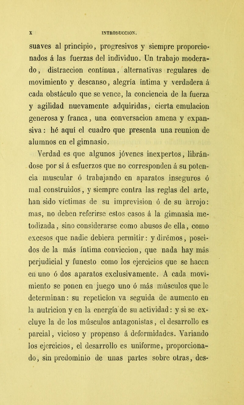 suaves al principio, progresivos y siempre proporcio- nados á las fuerzas del individuo. Un trabajo modera- do , distracción continua, alternativas regulares de movimiento y descanso, alegría íntima y verdadera á cada obstáculo que se vence, la conciencia de la fuerza y agilidad nuevamente adquiridas, cierta emulación generosa y franca, una conversación amena y expan- siva : hé aquí el cuadro que presenta una reunión de alumnos en el gimnasio. Verdad es que algunos jóvenes inexpertos, librán- dose por sí á esfuerzos que no corresponden á su poten- cia muscular ó trabajando en aparatos inseguros ó mal construidos, y siempre contra las reglas del arte, han sido víctimas de su imprevisión ó de su arrojo: mas, no deben referirse estos casos á la gimnasia me- todizada , sino considerarse como abusos de ella, como excesos que nadie debiera permitir: y dirémos, posei- dos de la más íntima convicción, que nada hay más perjudicial y funesto como los ejercicios que se hacen en uno ó dos aparatos exclusivamente. A cada movi- miento se ponen en juego uno ó más músculos que le determinan: su repetición va seguida de aumento en la nutrición y en la energía’de su actividad: y si se ex- cluye la de los músculos antagonistas, el desarrollo es parcial, vicioso y propenso á deformidades. Variando ios ejercicios, el desarrollo es uniforme, proporciona- do, sin predominio de unas partes sobre otras, des-