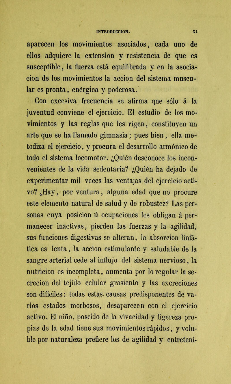 aparecen los movimientos asociados, cada uno de ellos adquiere la extensión y resistencia de que es susceptible, la fuerza está equilibrada y en la asocia- ción de los movimientos la acción del sistema muscu- lar es pronta, enérgica y poderosa. Con excesiva frecuencia se afirma qne sólo á la juventud conviene el ejercicio. El estudio de los mo- vimientos y las reglas que les rigen, constituyen un arte que se ha llamado gimnasia; pues bien, ella me- todiza el ejercicio, y procura el desarrollo armónico de todo el sistema locomotor. ¿Quién desconoce los incon- venientes de la vida sedentaria? ¿Quién ha dejado de experimentar mil veces las ventajas del ejercicio acti- vo? ¿Hay, por ventura, alguna edad que no procure este elemento natural de salud y de robustez? Las per- sonas cuya posición ú ocupaciones les obligan á per- manecer inactivas, pierden las fuerzas y la agilidad, sus funciones digestivas se alteran, la absorción linfá- tica es lenta, la acción estimulante y saludable de la sangre arterial cede al infiujo del sistema nervioso, la nutrición es incompleta, aumenta por lo regular la se- creción del tejido celular grasiento y las excreciones son difíciles: todas estas, causas predisponentes de va- rios estados morbosos, desaparecen con el ejercicio activo. El niño, poseído de la vivacidad y ligereza pro- pias de la edad tiene sus movimientos rápidos, y volu- ble por naturaleza prefiere los de agilidad y entreteni-