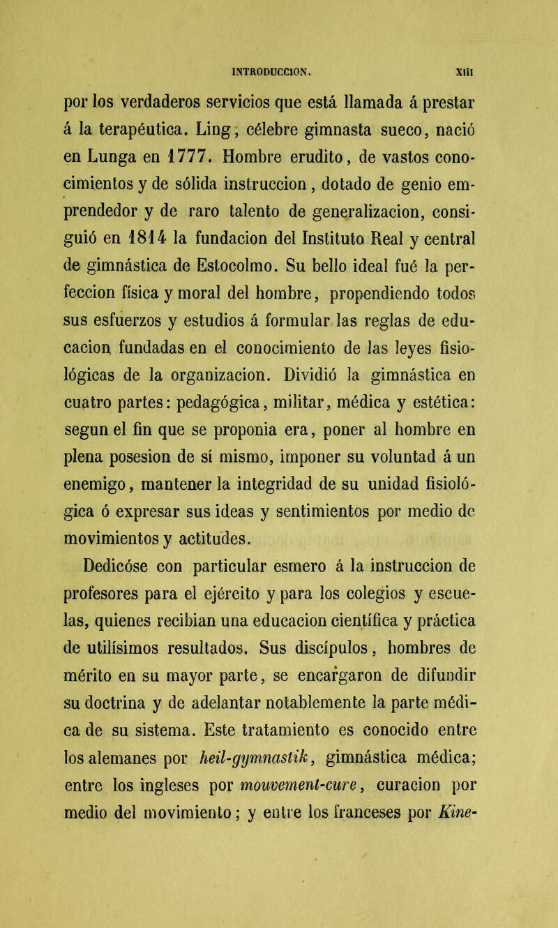 por los verdaderos servicios que está llamada á prestar á la terapéutica. Ling, célebre gimnasta sueco, nació en Lunga en 1777. Hombre erudito, de vastos cono- cimientos y de sólida instrucción, dotado de genio em- prendedor y de raro talento de generalización, consi- guió en 1814 la fundación del Instituto Real y central de gimnástica de Estocolmo. Su bello ideal fué la per- fección física y moral del hombre, propendiendo todos sus esfuerzos y estudios á formular las reglas de edu- cación fundadas en el conocimiento de las leyes fisio- lógicas de la organización. Dividió la gimnástica en cuatro partes: pedagógica, militar, médica y estética: según el fin que se proponía era, poner al hombre en plena posesión de sí mismo, imponer su voluntad á un enemigo, mantenerla integridad de su unidad fisioló- gica ó expresar sus ideas y sentimientos por medio de movimientos y actitudes. Dedicóse con particular esmero á la instrucción de profesores para el ejército y para los colegios y escue- las, quienes recibian una educación científica y práctica de Utilísimos resultados. Sus discípulos, hombres de mérito en su mayor parte, se encargaron de difundir su doctrina y de adelantar notablemente la parte médi- ca de su sistema. Este tratamiento es conocido entre los alemanes por heil-gymnastik, gimnástica médica; entre los ingleses por mouvement’Cure, curación por medio del movimiento; y entre los franceses por Kine-