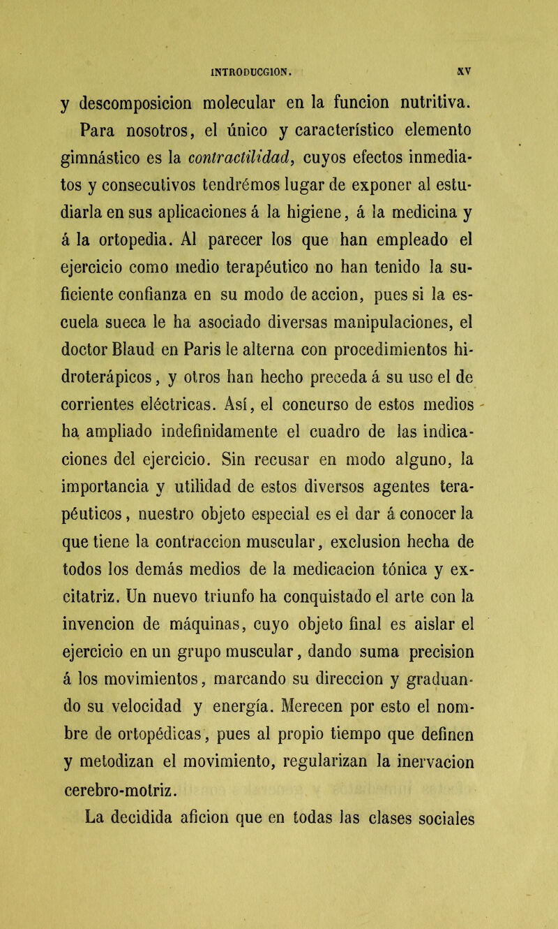 y descomposición molecular en la función nutritiva. Para nosotros, el único y característico elemento gimnástico es la contractilidad, cuyos efectos inmedia- tos y consecutivos tendrémos lugar de exponer al estu- diarla en sus aplicaciones á la higiene, á la medicina y á la ortopedia. Al parecer los que han empleado el ejercicio como medio terapéutico no han tenido la su- ficiente confianza en su modo de acción, pues si la es- cuela sueca le ha asociado diversas manipulaciones, el doctor Blaud en París le alterna con procedimientos hi- droterápicos, y otros han hecho preceda á su uso el de corrientes eléctricas. Así, el concurso de estos medios - ha ampliado indefinidamente el cuadro de las indica- ciones del ejercicio. Sin recusar en modo alguno, la importancia y utilidad de estos diversos agentes tera- péuticos , nuestro objeto especial es e! dar á conocer la que tiene la contracción muscular, exclusión hecha de todos los demás medios de la medicación tónica y ex- citatriz. Un nuevo triunfo ha conquistado el arte con la invención de máquinas, cuyo objeto final es aislar el ejercicio en un grupo muscular, dando suma precisión á los movimientos, marcando su dirección y graduan- do su velocidad y energía. Merecen por esto el nom- bre de ortopédicas , pues al propio tiempo que definen y metodizan el movimiento, regularizan la inervación cerebro-motriz. La decidida afición que en todas las clases sociales
