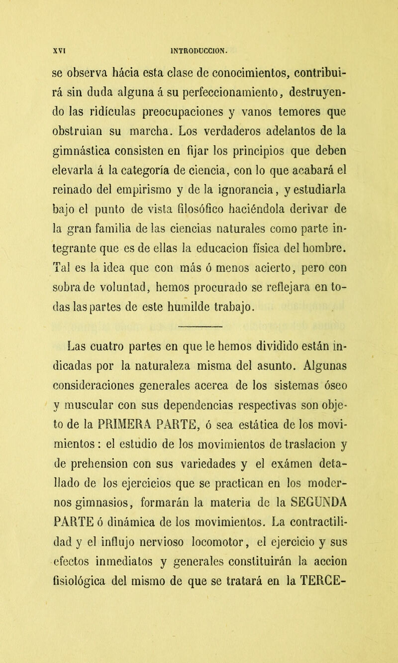 se observa hácia esta clase de conocimientos, contribui- rá sin duda alguna á su perfeccionamiento, destruyen- do las ridiculas preocupaciones y vanos temores que obstruian su marcha. Los verdaderos adelantos de la gimnástica consisten en fijar los principios que deben elevarla á la categoría de ciencia, con lo que acabará el reinado del empirismo y de la ignorancia, y estudiarla bajo el punto de vista filosófico haciéndola derivar de la gran familia de las ciencias naturales como parte in- tegrante que es de ellas la educación física del hombre. Tai es la idea que con más ó menos acierto, pero con sobrade voluntad, hemos procurado se reflejara en to- das las partes de este humilde trabajo. Las cuatro partes en que le hemos dividido están in- dicadas por la naturaleza misma del asunto. Algunas consideraciones generales acerca de los sistemas óseo y muscular con sus dependencias respectivas son obje- to de la PRIMERA PARTE, ó sea estática de los movi- mientos : el estudio de los movimientos de traslación y de prehensión con sus variedades y el exámen deta- llado de los ejercicios que se practican en los moder- nos gimnasios, formarán la materia de la SEGUNDA PARTE ó dinámica de los movimientos. La contractili- dad y el influjo nervioso locomotor, el ejercicio y sus efectos inmediatos y generales constituirán la acción fisiológica del mismo de que se tratará en la TERGE-