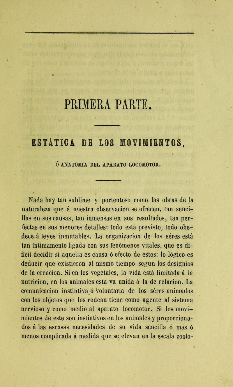 ESTÁTICA DE LOS MOVIMIENTOS, I Ó ANATOMIA DEL APARATO LOCOMOTOR. Nada hay tan sublime y portentoso como las obras de la naturaleza que á nuestra observación se ofrecen, tan senci- llas en sus causas, tan inmensas en sus resultados, tan per- fectas en sus menores detalles: todo está previsto, todo obe- dece á leyes inmutables. La organización de los séres está tan íntimamente ligada con sus fenómenos vitales, que es di- fícil decidir si aquella es causa ó efecto de estos: lo lógico es deducir que existieron al mismo tiempo según los designios de la creación. Si en los vegetales, la vida está limitada á la nutrición, en ios animales esta va unida á la de relación. La comunicación instintiva ó voluntaria de los séres animados con los objetos que los rodean tiene como agente al sistema nervioso y como medio al aparato locomotor. Si los movi- mientos de este son instintivos en los animales y proporciona- dos á las escasas necesidades de su vida sencilla ó más ó