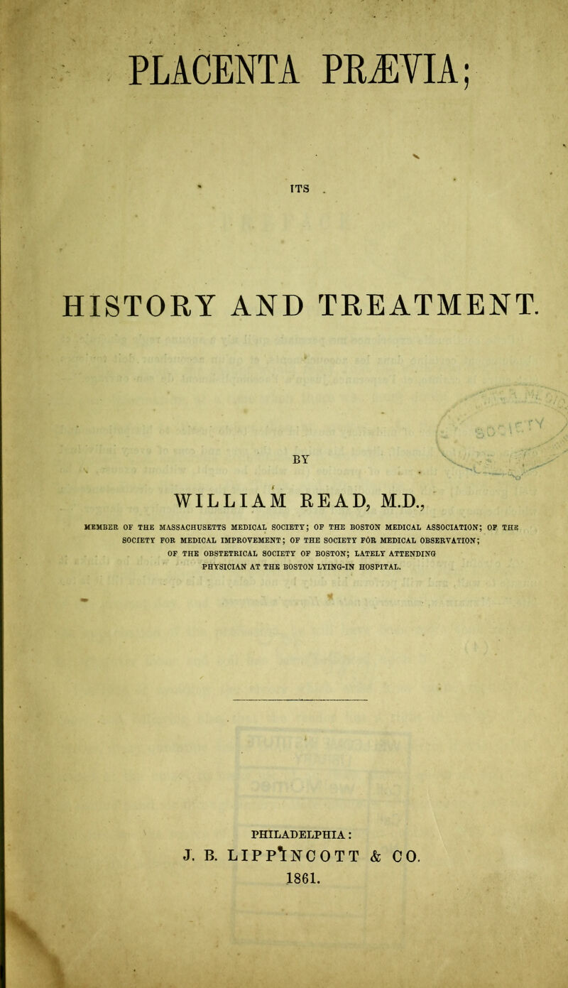 PLACENTA PRiEVIA; ITS . HISTORY AND TREATMENT. BY WILLIAM READ, M.D., MEMBER OF THE MASSACHUSETTS MEDICAL SOCIETY; OF THE BOSTON MEDICAL ASSOCIATION; OF THE SOCIETY FOR MEDICAL IMPROVEMENT; OF THE SOCIETY FOR MEDICAL OBSERVATION; OF THE OBSTETRICAL SOCIETY OF BOSTON; LATELY ATTENDING PHYSICIAN AT THE BOSTON LYING-IN HOSPITAL. PHILADELPHIA: J. b. lippAncott & CO. 1861.