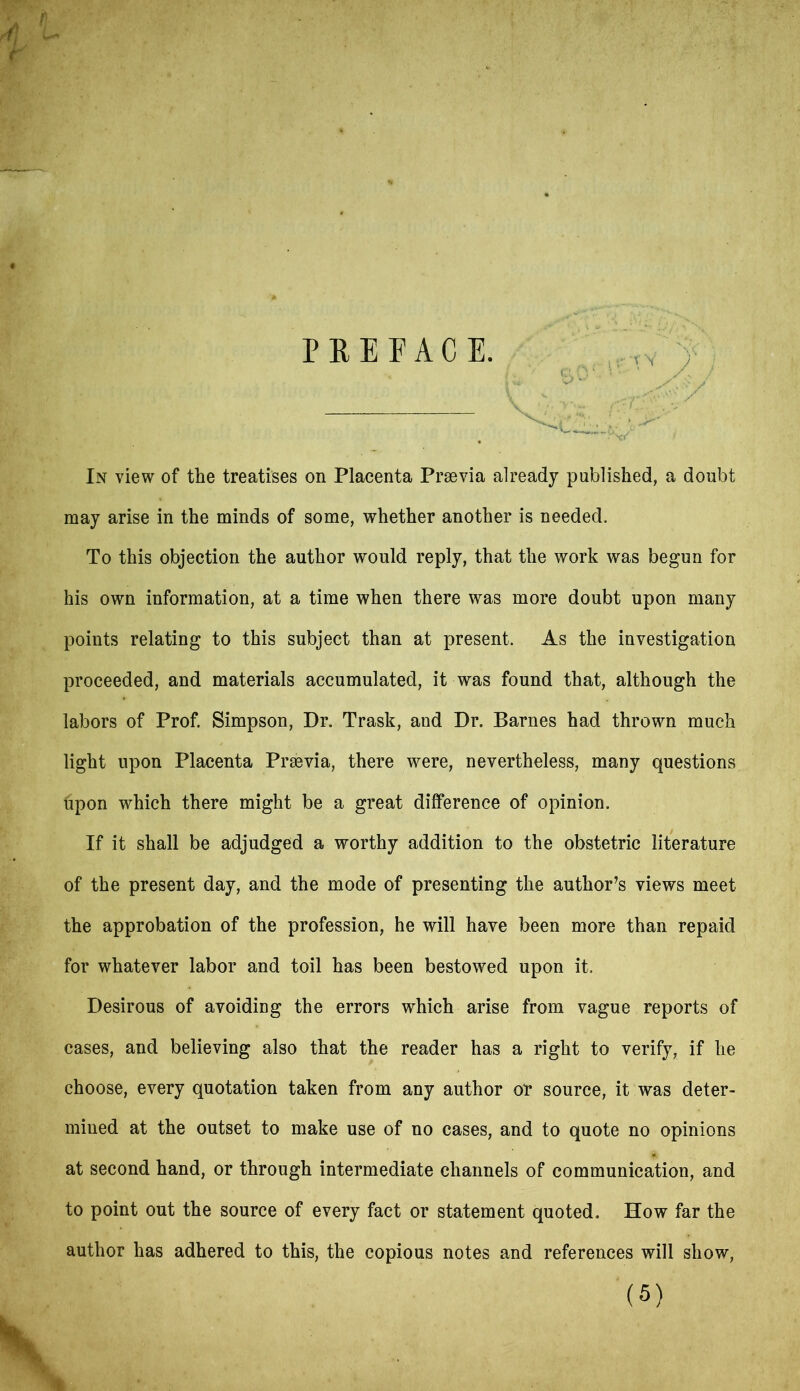 PREFACE. In view of the treatises on Placenta Prrnvia already published, a doubt may arise in the minds of some, whether another is needed. To this objection the author would reply, that the work was begun for his own information, at a time when there was more doubt upon many points relating to this subject than at present. As the investigation proceeded, and materials accumulated, it was found that, although the labors of Prof. Simpson, Dr. Trask, and Dr. Barnes had thrown much light upon Placenta Prsevia, there were, nevertheless, many questions hpon which there might be a great difference of opinion. If it shall be adjudged a worthy addition to the obstetric literature of the present day, and the mode of presenting the author’s views meet the approbation of the profession, he will have been more than repaid for whatever labor and toil has been bestowed upon it. Desirous of avoiding the errors which arise from vague reports of cases, and believing also that the reader has a right to verify, if he choose, every quotation taken from any author or source, it was deter- mined at the outset to make use of no cases, and to quote no opinions at second hand, or through intermediate channels of communication, and to point out the source of every fact or statement quoted. How far the author has adhered to this, the copious notes and references will show,