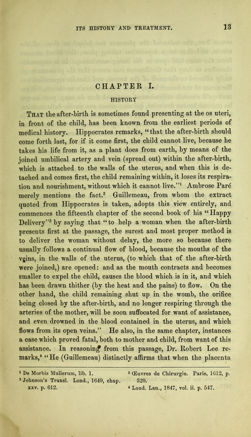 CHAPTER I. HISTORY That the after-birth is sometimes found presenting at the os uteri, in front of the child, has been known from the earliest periods of medical history. Hippocrates remarks, “ that the after-birth should come forth last, for if it come first, the child cannot live, because he takes his life from it, as a plant does from earth, by means of the joined umbilical artery and vein (spread out) within the after-birth, which is attached to the walls of the uterus, and when this is de- tached and comes first, the child remaining within, it loses its respira- tion and nourishment, without which it cannot live.”1 Ambrose Pare merely mentions the fact.2 Guillemeau, from whom the extract quoted from Hippocrates is taken, adopts this view entirely, and commences the fifteenth chapter of the second book of his “ Happy Delivery”3 by saying that “to help a woman when the after-birth presents first at the passage, the surest and most proper method is to deliver the woman without delay, the more so because there usually follows a continual flow of blood, because the mouths of the vgins, in the walls of the uterus, (to which that of the after-birth were joined,) are opened: and as the mouth contracts and becomes smaller to expel the child, causes the blood which is in it, and which has been drawn thither (by the heat and the pains) to flow. On the other hand, the child remaining shut up in the womb, the orifice being closed by the after-birth, and no longer respiring through the arteries of the mother, will be soon suffocated for want of assistance, and even drowned in the blood contained in the uterus, and which flows from its open veins.” He also, in the same chapter, instances a case which proved fatal, both to mother and child, from want of this assistance. In reasoning from this passage, Dr. Robert Lee re- marks,4 “He (Guillemeau) distinctly affirms that when the placenta 1 De Morbis Mulierum, lib. 1. 3 CEuvres de Chirurgie. Paris, 1012, p. 2 Johnson’s Transl. Lond., 1649, chap. 320. xxv. p. 612. 4 Lond. Lan., 1847, vol. ii. p. 547.