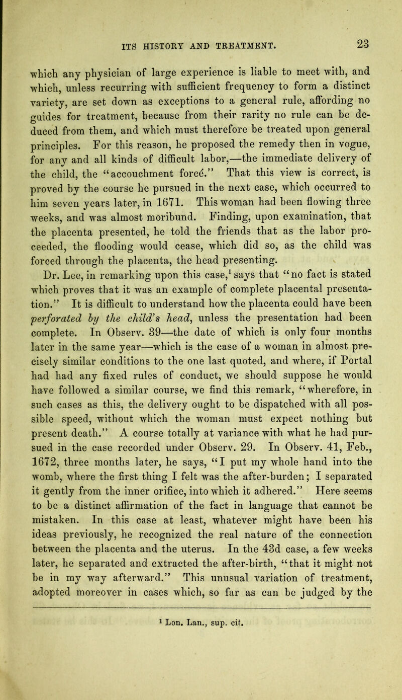 which any physician of large experience is liable to meet with, and which, unless recurring with sufficient frequency to form a distinct variety, are set down as exceptions to a general rule, affording no guides for treatment, because from their rarity no rule can be de- duced from them, and which must therefore be treated upon general principles. For this reason, he proposed the remedy then in vogue, for any and all kinds of difficult labor,—the immediate delivery of the child, the aaccouchment force.” That this view is correct, is proved by the course he pursued in the next case, which occurred to him seven years later, in 1671. This woman had been flowing three weeks, and was almost moribund. Finding, upon examination, that the placenta presented, he told the friends that as the labor pro- ceeded, the flooding would cease, which did so, as the child was forced through the placenta, the head presenting. Dr. Lee, in remarking upon this case,1 says that “no fact is stated which proves that it was an example of complete placental presenta- tion.” It is difficult to understand how the placenta could have been 'perforated by the child’s head, unless the presentation had been complete. In Observ. 39—the date of which is only four months later in the same year—which is the case of a woman in almost pre- cisely similar conditions to the one last quoted, and where, if Portal had had any fixed rules of conduct, wTe should suppose he would have followed a similar course, we find this remark, “wherefore, in such cases as this, the delivery ought to be dispatched with all pos- sible speed, without which the woman must expect nothing but present death.” A course totally at variance with what he had pur- sued in the case recorded under Observ. 29. In Observ. 41, Feb., 1672, three months later, he says, “I put my whole hand into the womb, where the first thing I felt was the after-burden; I separated it gently from the inner orifice, into which it adhered.” Here seems to be a distinct affirmation of the fact in language that cannot be mistaken. In this case at least, whatever might have been his ideas previously, he recognized the real nature of the connection between the placenta and the uterus. In the 43d case, a few weeks later, he separated and extracted the after-birth, “ that it might not be in my way afterward.” This unusual variation of treatment, adopted moreover in cases which, so far as can be judged by the 1 Lon. Lan., sup. cit.