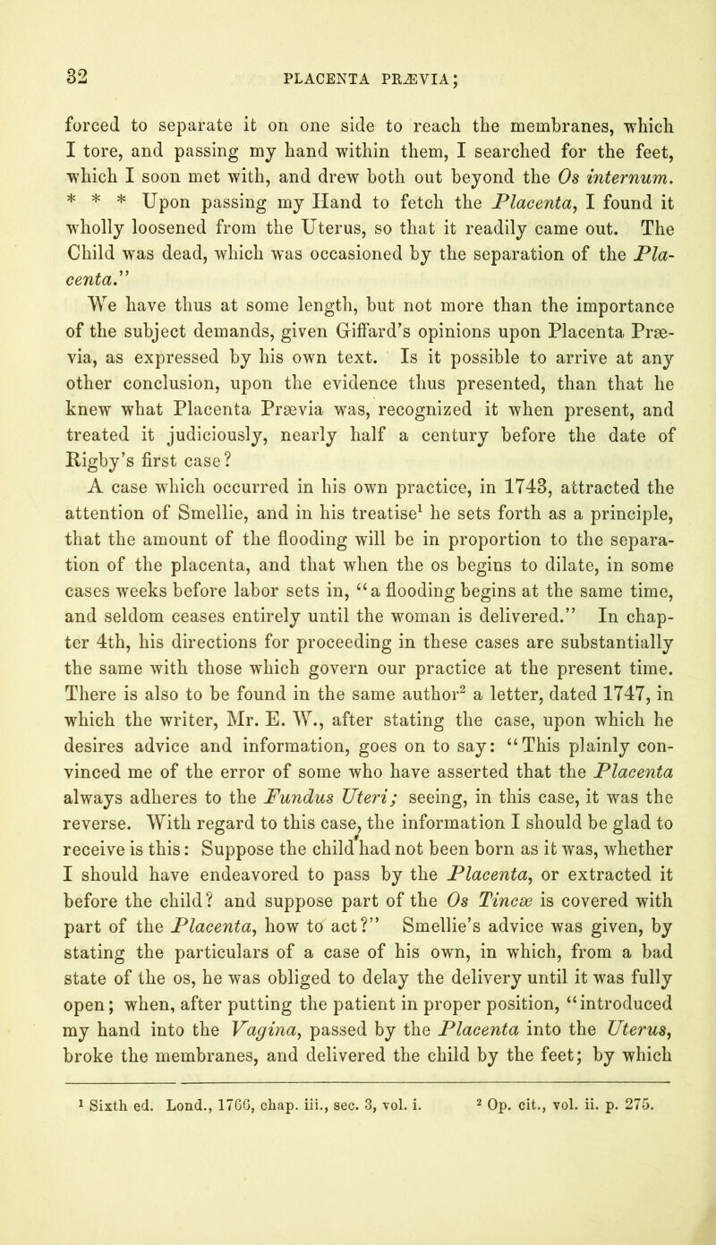 forced to separate it on one side to reach the membranes, which I tore, and passing my hand within them, I searched for the feet, which I soon met with, and drew both out beyond the Os internum. * * * Upon passing my Hand to fetch the Placenta, I found it wholly loosened from the Uterus, so that it readily came out. The Child was dead, which was occasioned by the separation of the Pla- centa.” We have thus at some length, but not more than the importance of the subject demands, given Giffard’s opinions upon Placenta Prrn- via, as expressed by his own text. Is it possible to arrive at any other conclusion, upon the evidence thus presented, than that he knew what Placenta Prsevia was, recognized it when present, and treated it judiciously, nearly half a century before the date of Rigby’s first case? A case which occurred in his own practice, in 1743, attracted the attention of Smellie, and in his treatise1 he sets forth as a principle, that the amount of the flooding will be in proportion to the separa- tion of the placenta, and that when the os begins to dilate, in some cases weeks before labor sets in, “a flooding begins at the same time, and seldom ceases entirely until the woman is delivered.” In chap- ter 4th, his directions for proceeding in these cases are substantially the same with those which govern our practice at the present time. There is also to be found in the same author2 a letter, dated 1747, in which the writer, Mr. E. W., after stating the case, upon which he desires advice and information, goes on to say: “This plainly con- vinced me of the error of some who have asserted that the Placenta always adheres to the Fundus Uteri; seeing, in this case, it was the reverse. With regard to this case, the information I should be glad to receive is this: Suppose the child had not been born as it was, whether I should have endeavored to pass by the Placenta, or extracted it before the child? and suppose part of the Os Tincse is covered with part of the Placenta, how to act?” Smellie’s advice was given, by stating the particulars of a case of his own, in which, from a bad state of the os, he was obliged to delay the delivery until it was fully open; when, after putting the patient in proper position, “introduced my hand into the Vagina, passed by the Placenta into the Uterus, broke the membranes, and delivered the child by the feet; by which 1 Sixth ed. Lond., 1766, chap, iii., sec. 3, vol. i. 2 Op. cit., vol. ii. p. 275.