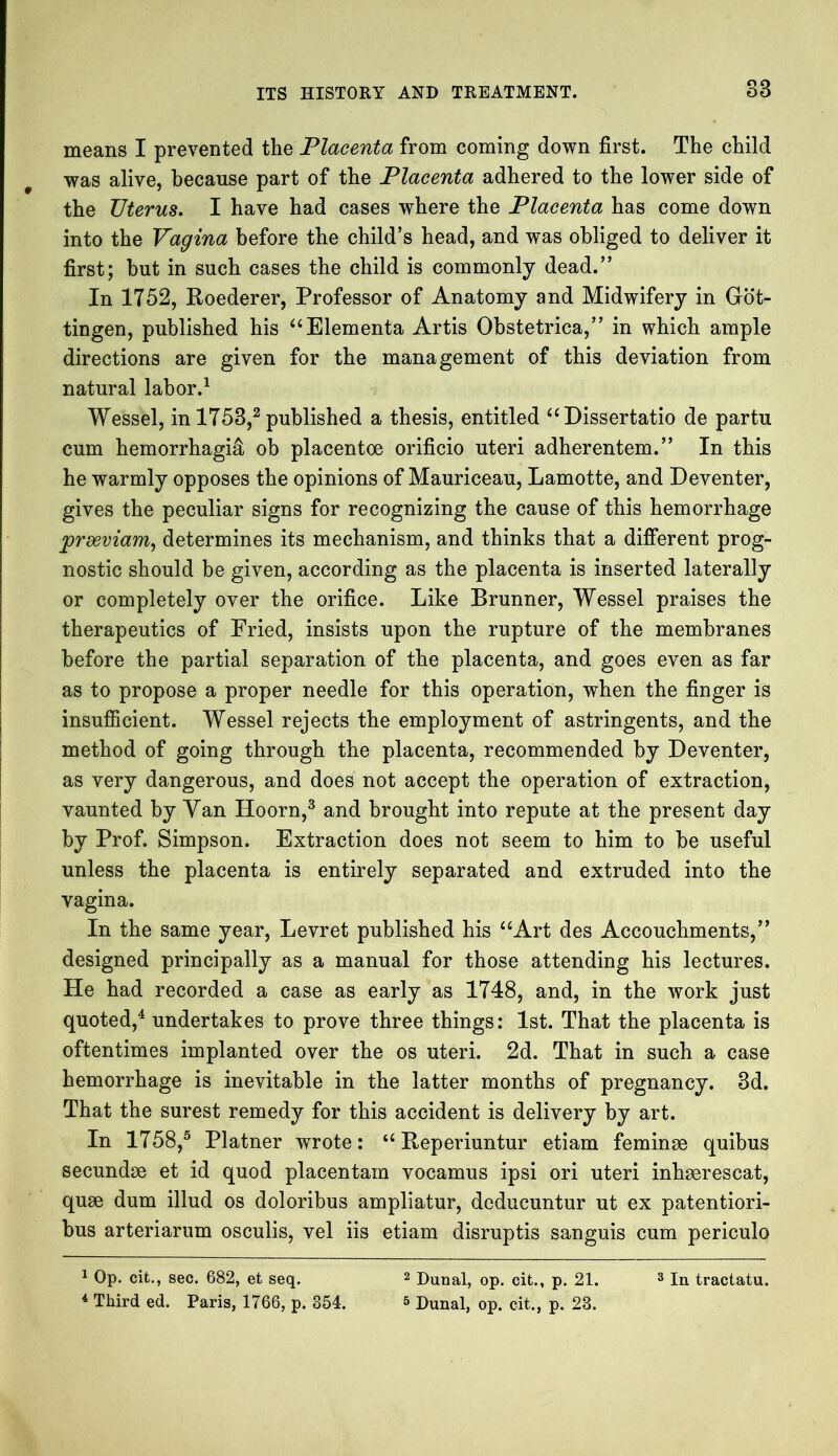 S3 means I prevented the Placenta from coming down first. The child was alive, because part of the Placenta adhered to the lower side of the Uterus. I have had cases where the Placenta has come down into the Vagina before the child’s head, and was obliged to deliver it first; but in such cases the child is commonly dead.” In 1752, Roederer, Professor of Anatomy and Midwifery in Got- tingen, published his “Elementa Artis Obstetrica,” in which ample directions are given for the management of this deviation from natural labor.1 Wessel, in 1753,2 published a thesis, entitled “Dissertatio de partu cum hemorrhagic ob placentoe orificio uteri adherentem.” In this he warmly opposes the opinions of Mauriceau, Lamotte, and Deventer, gives the peculiar signs for recognizing the cause of this hemorrhage 'prxviam, determines its mechanism, and thinks that a different prog- nostic should be given, according as the placenta is inserted laterally or completely over the orifice. Like Brunner, Wessel praises the therapeutics of Fried, insists upon the rupture of the membranes before the partial separation of the placenta, and goes even as far as to propose a proper needle for this operation, when the finger is insufficient. Wessel rejects the employment of astringents, and the method of going through the placenta, recommended by Deventer, as very dangerous, and does not accept the operation of extraction, vaunted by Van Hoorn,3 and brought into repute at the present day by Prof. Simpson. Extraction does not seem to him to be useful unless the placenta is entirely separated and extruded into the vagina. In the same year, Levret published his “Art des Accouchments,” designed principally as a manual for those attending his lectures. He had recorded a case as early as 1748, and, in the work just quoted,4 undertakes to prove three things: 1st. That the placenta is oftentimes implanted over the os uteri. 2d. That in such a case hemorrhage is inevitable in the latter months of pregnancy. 3d. That the surest remedy for this accident is delivery by art. In 1758,5 Platner wrote: “ Reperiuntur etiam feminse quibus secundse et id quod placentam vocamus ipsi ori uteri inhserescat, quse dum illud os doloribus ampliatur, deducuntur ut ex patentiori- bus arteriarum osculis, vel iis etiam disruptis sanguis cum periculo 4 Third ed. Paris, 1766, p. 354. 5 Dunal, op. cit., p. 23.