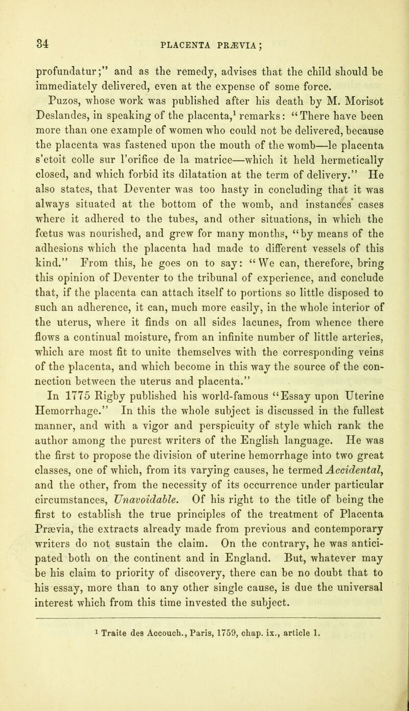 profundaturand as the remedy, advises that the child should he immediately delivered, even at the expense of some force. Puzos, whose work was published after his death by M. Morisot Deslandes, in speaking of the placenta,1 remarks: “ There have been more than one example of women who could not he delivered, because the placenta was fastened upon the mouth of the womb—le placenta s’etoit colle sur l’orifice de la matrice—which it held hermetically closed, and which forbid its dilatation at the term of delivery.” He also states, that Deventer was too hasty in concluding that it was always situated at the bottom of the womb, and instances* cases where it adhered to the tubes, and other situations, in which the foetus was nourished, and grew for many months, “by means of the adhesions which the placenta had made to different vessels of this kind.” From this, he goes on to say: “We can, therefore, bring this opinion of Deventer to the tribunal of experience, and conclude that, if the placenta can attach itself to portions so little disposed to such an adherence, it can, much more easily, in the whole interior of the uterus, where it finds on all sides lacunes, from whence there flows a continual moisture, from an infinite number of little arteries, which are most fit to unite themselves with the corresponding veins of the placenta, and which become in this way the source of the con- nection between the uterus and placenta.” In 1775 Rigby published his world-famous “Essay upon Uterine Hemorrhage.” In this the whole subject is discussed in the fullest manner, and with a vigor and perspicuity of style which rank the author among the purest writers of the English language. He was the first to propose the division of uterine hemorrhage into two great classes, one of which, from its varying causes, he termed Accidental, and the other, from the necessity of its occurrence under particular circumstances, Unavoidable. Of his right to the title of being the first to establish the true principles of the treatment of Placenta Prsevia, the extracts already made from previous and contemporary writers do not sustain the claim. On the contrary, he was antici- pated both on the continent and in England. But, whatever may be his claim to priority of discovery, there can be no doubt that to his essay, more than to any other single cause, is due the universal interest which from this time invested the subject. 1 Traite des Accouch., Paris, 1759, chap, ix., article 1.