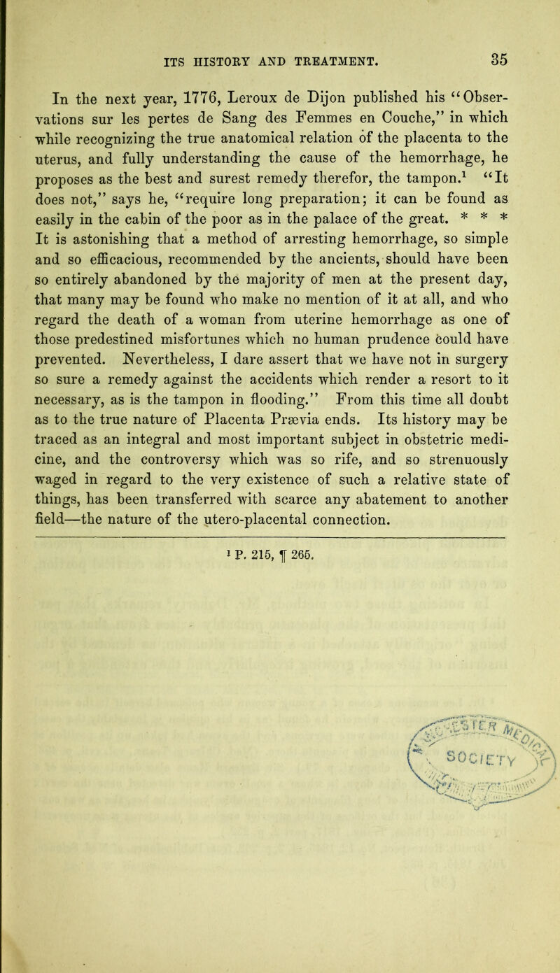 In the next year, 1776, Leroux de Dijon published his “Obser- vations sur les pertes de Sang des Femmes en Couche,” in which while recognizing the true anatomical relation of the placenta to the uterus, and fully understanding the cause of the hemorrhage, he proposes as the best and surest remedy therefor, the tampon.1 “It does not,” says he, “require long preparation; it can be found as easily in the cabin of the poor as in the palace of the great. * * * It is astonishing that a method of arresting hemorrhage, so simple and so efficacious, recommended by the ancients, should have been so entirely abandoned by the majority of men at the present day, that many may be found who make no mention of it at all, and who regard the death of a woman from uterine hemorrhage as one of those predestined misfortunes which no human prudence could have prevented. Nevertheless, I dare assert that we have not in surgery so sure a remedy against the accidents which render a resort to it necessary, as is the tampon in flooding.” From this time all doubt as to the true nature of Placenta Prsevia ends. Its history may be traced as an integral and most important subject in obstetric medi- cine, and the controversy which was so rife, and so strenuously waged in regard to the very existence of such a relative state of things, has been transferred with scarce any abatement to another field—the nature of the utero-placental connection. P. 215, 265.