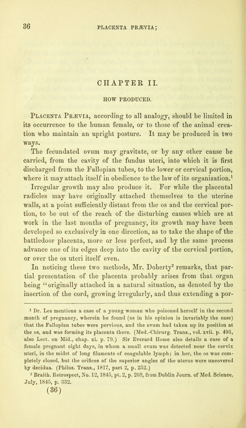 CHAPTER II. HOW PRODUCED. Placenta Prjevia, according to all analogy, should be limited in its occurrence to the human female, or to those of the animal crea- tion who maintain an upright posture. It may he produced in two ways. The fecundated ovum may gravitate, or by any other cause be carried, from the cavity of the fundus uteri, into which it is first discharged from the Fallopian tubes, to the lower or cervical portion, where it may attach itself in obedience to the law of its organization.1 Irregular growth may also produce it. For while the placental radicles may have originally attached themselves to the uterine walls, at a point sufficiently distant from the os and the cervical por- tion, to be out of the reach of the disturbing causes which are at work in the last months of pregnancy, its growth may have been developed so exclusively in one direction, as to take the shape of the battledoor placenta, more or less perfect, and by the same process advance one of its edges deep into the cavity of the cervical portion, or over the os uteri itself even. In noticing these two methods, Mr. Doherty2 remarks, that par- tial presentation of the placenta probably arises from that organ being “ originally attached in a natural situation, as denoted by the insertion of the cord, growing irregularly, and thus extending a por- 1 Dr. Lee mentions a case of a young woman who poisoned herself in the second month of pregnancy, wherein he found (as in his opinion is invariably the case) that the Fallopian tubes were pervious, and the ovum had taken up its position at the os, and was forming its placenta there. (Med.-Chirurg. Trans., vol. xvii. p. 493, also Lect. on Mid., chap. xi. p. 79.) Sir Everard Home also details a case of a female pregnant eight days, in whom a small ovum was detected near the cervix uteri, in the midst of long filaments of coagulable lymph; in her, the os was com- pletely closed, but the orifices of the superior angles of the uterus were uncovered by decidua. (Philos. Trans., 1817, part 2, p. 252.) 2 Braith. Retrospect, No. 12,1845, pt. 2, p. 268, from Dublin Journ. of Med. Science, July, 1845, p. 332. (36)