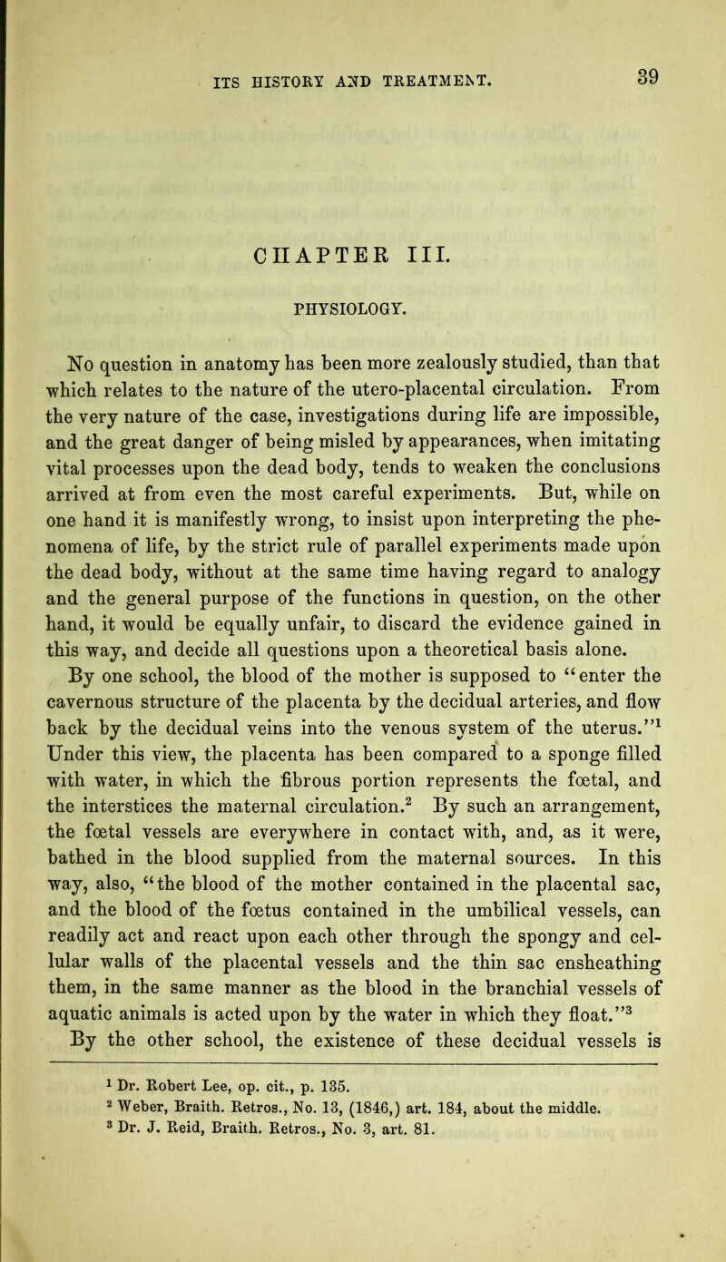 CHAPTER III. PHYSIOLOGY. No question in anatomy has been more zealously studied, than that which relates to the nature of the utero-placental circulation. From the very nature of the case, investigations during life are impossible, and the great danger of being misled by appearances, when imitating vital processes upon the dead body, tends to weaken the conclusions arrived at from even the most careful experiments. But, while on one hand it is manifestly wrong, to insist upon interpreting the phe- nomena of life, by the strict rule of parallel experiments made upon the dead body, without at the same time having regard to analogy and the general purpose of the functions in question, on the other hand, it would be equally unfair, to discard the evidence gained in this way, and decide all questions upon a theoretical basis alone. By one school, the blood of the mother is supposed to “ enter the cavernous structure of the placenta by the decidual arteries, and flow back by the decidual veins into the venous system of the uterus.”1 Under this view, the placenta has been compared to a sponge filled with water, in which the fibrous portion represents the foetal, and the interstices the maternal circulation.2 By such an arrangement, the foetal vessels are everywhere in contact with, and, as it were, bathed in the blood supplied from the maternal sources. In this way, also, “the blood of the mother contained in the placental sac, and the blood of the foetus contained in the umbilical vessels, can readily act and react upon each other through the spongy and cel- lular walls of the placental vessels and the thin sac ensheathing them, in the same manner as the blood in the branchial vessels of aquatic animals is acted upon by the water in which they float.”3 By the other school, the existence of these decidual vessels is 1 Dr. Robert Lee, op. cit., p. 135. 2 Weber, Braith. Retros., No. 13, (1846,) art. 184, about the middle. 3 Dr. J. Reid, Braith. Retros., No. 3, art. 81.