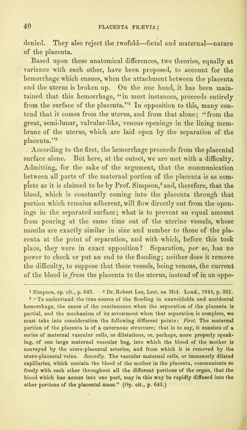 denied. They also reject the twofold—foetal and maternal—nature of the placenta. Based upon these anatomical differences, two theories, equally at variance with each other, have been proposed, to account for the hemorrhage which ensues, when the attachment between the placenta and the uterus is broken up. On the one hand, it has been main- tained that this hemorrhage, “in most instances, proceeds entirely from the surface of the placenta.”1 In opposition to this, many con- tend that it comes from the uterus, and from that alone; “from the great, semi-lunar, valvular-like, venous openings in the lining mem- brane of the uterus, which are laid open by the separation of the placenta.”2 According to the first, the hemorrhage proceeds from the placental surface alone. But here, at the outset, we are met with a difficulty. Admitting, for the sake of the argument, that the communication between all parts of the maternal portion of the placenta is as com- plete as it is claimed to be by Prof. Simpson,3 and, therefore, that the blood, which is constantly coming into the placenta through that portion which remains adherent, will flow directly out from the open- ings in the separated surface; what is to prevent an equal amount from pouring at the same time out of the uterine vessels, whose mouths are exactly similar in size and number to those of the pla- centa at the point of separation, and with which, before this took place, they were in exact apposition? Separation, per se, has no power to check or put an end to the flooding; neither does it remove the difficulty, to suppose that these vessels, being venous, the current of the blood is from the placenta to the uterus, instead of in an oppo- 1 Simpson, op. cit., p. 643. 2 Dr. Robert Lee, Lect. on Mid. Lond., 1844, p. 361. 3 “To understand the true source of the flooding in unavoidable and accidental hemorrhage, the cause of the continuance when the separation of the placenta is partial, and the mechanism of its arrestment when that separation is complete, we must take into consideration the following different points: First. The maternal portion of the placenta is of a cavernous structure; that is to say, it consists of a series of maternal vascular cells, or dilatations, or, perhaps, more properly speak- ing, of one large maternal vascular bag, into which the blood of the mother is conveyed by the utero-placental arteries, and from which it is removed by the utero-placental veins. Secondly. The vascular maternal cells, or immensely dilated capillaries, which contain the blood of the mother in the placenta, communicate so freely with each other throughout all the different portions of the organ, that the blood which has access into one part, may in this way be rapidly diffused into the other portions of the placental mass.” (Op. cit., p. 643.)