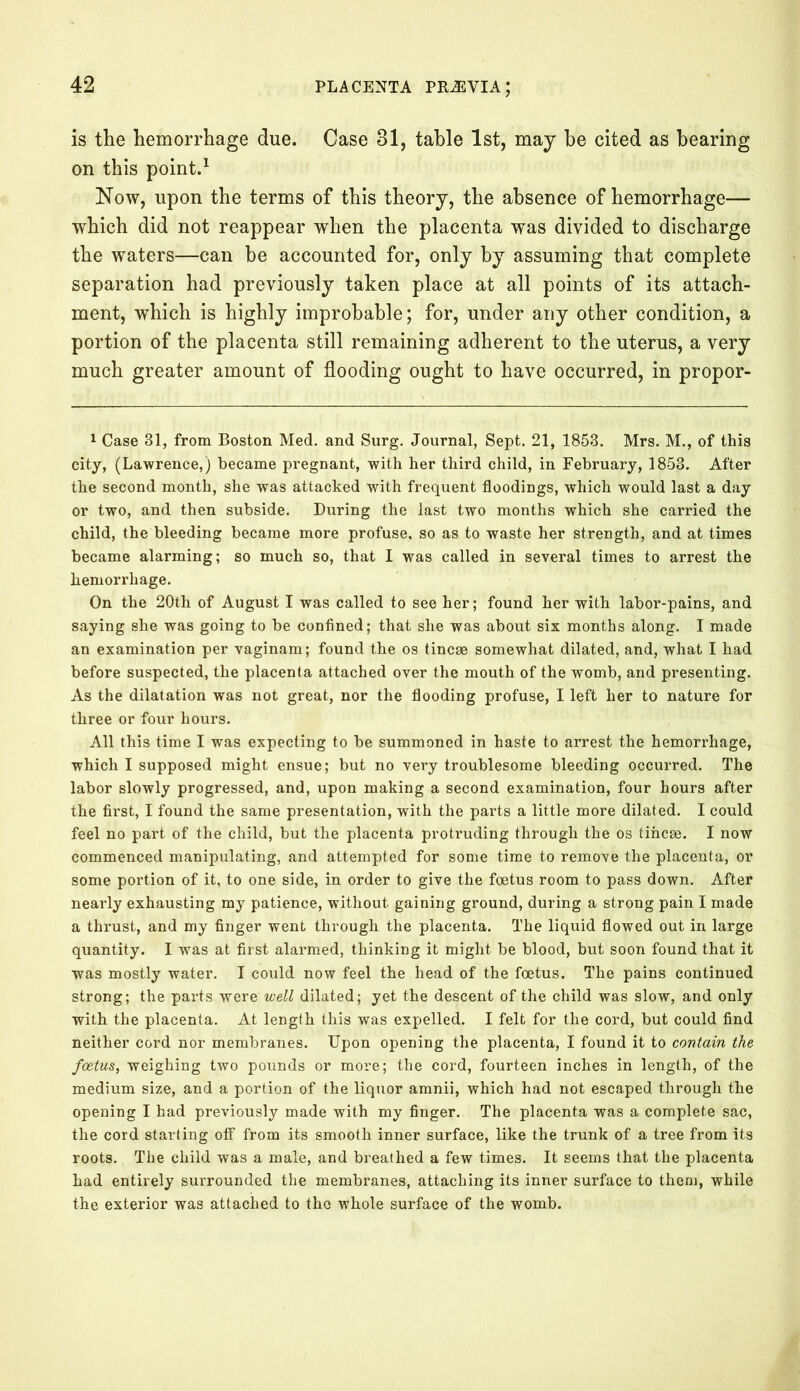 is the hemorrhage due. Case 31, table 1st, may he cited as hearing on this point.1 Now, upon the terms of this theory, the absence of hemorrhage— which did not reappear when the placenta was divided to discharge the waters—can be accounted for, only by assuming that complete separation had previously taken place at all points of its attach- ment, which is highly improbable; for, under any other condition, a portion of the placenta still remaining adherent to the uterus, a very much greater amount of flooding ought to have occurred, in propor- 1 Case 31, from Boston Med. and Surg. Journal, Sept. 21, 1853. Mrs. M., of this city, (Lawrence,) became pregnant, with her third child, in February, 1853. After the second month, she was attacked with frequent floodings, which would last a day or two, and then subside. During the last two months which she carried the child, the bleeding became more profuse, so as to waste her strength, and at times became alarming; so much so, that I was called in several times to arrest the hemorrhage. On the 20th of August I was called to see her; found her with labor-pains, and saying she was going to be confined; that she was about six months along. I made an examination per vaginam; found the os tincae somewhat dilated, and, what I had before suspected, the placenta attached over the mouth of the womb, and presenting. As the dilatation was not great, nor the flooding profuse, I left her to nature for three or four hours. All this time I was expecting to be summoned in haste to arrest the hemorrhage, which I supposed might ensue; but no very troublesome bleeding occurred. The labor slowly progressed, and, upon making a second examination, four hours after the first, I found the same presentation, with the parts a little more dilated. I could feel no part of the child, but the placenta protruding through the os tincae. I now commenced manipulating, and attempted for some time to remove the placenta, or some portion of it, to one side, in order to give the foetus room to pass down. After nearly exhausting my patience, without gaining ground, during a strong pain I made a thi’ust, and my finger went through the placenta. The liquid flowed out in large quantity. I was at first alarmed, thinking it might be blood, but soon found that it was mostly water. I could now feel the head of the foetus. The pains continued strong; the parts were well dilated; yet the descent of the child was slow, and only with the placenta. At length this was expelled. I felt for the cord, but could find neither cord nor membranes. Upon opening the placenta, I found it to contain the foetus, weighing two pounds or more; the cord, fourteen inches in length, of the medium size, and a portion of the liquor amnii, which had not escaped through the opening I had previously made with my finger. The placenta was a complete sac, the cord starting off from its smooth inner surface, like the trunk of a tree from its roots. The child was a male, and breathed a few times. It seems that the placenta had entirely surrounded the membranes, attaching its inner surface to them, while the exterior was attached to the whole surface of the womb.