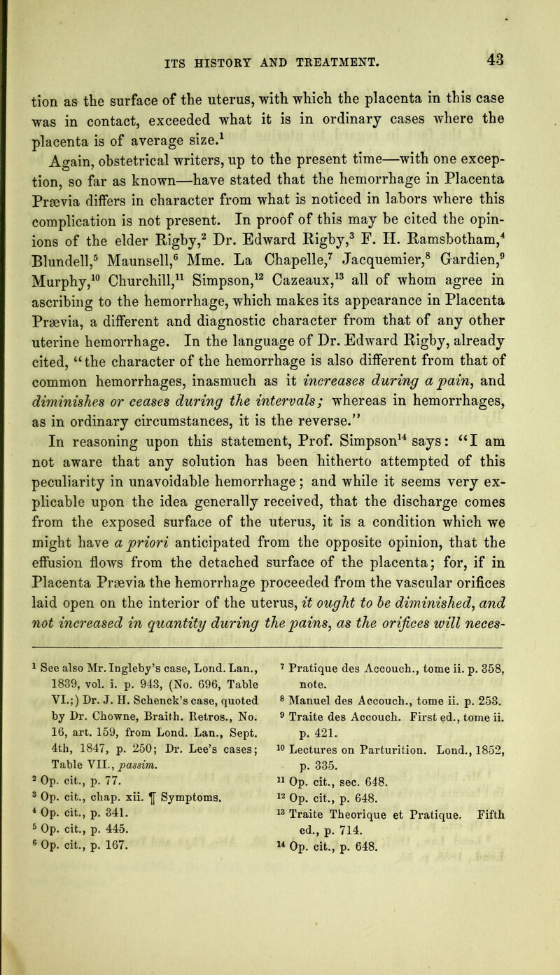 48 tion as the surface of the uterus, with which the placenta in this case was in contact, exceeded what it is in ordinary cases where the placenta is of average size.1 Again, obstetrical writers, up to the present time—with one excep- tion, so far as known—have stated that the hemorrhage in Placenta Prsevia differs in character from what is noticed in labors where this complication is not present. In proof of this may be cited the opin- ions of the elder Rigby,2 Dr. Edward Rigby,3 F. H. Ramsbotham,4 Blundell,5 Maunsell,6 Mme. La Chapelle,7 Jacquemier,8 Gardien,9 Murphy,10 Churchill,11 Simpson,12 Cazeaux,13 all of whom agree in ascribing to the hemorrhage, which makes its appearance in Placenta Praevia, a different and diagnostic character from that of any other uterine hemorrhage. In the language of Dr. Edward Rigby, already cited, “ the character of the hemorrhage is also different from that of common hemorrhages, inasmuch as it increases during a pain, and diminishes or ceases during the intervals; wThereas in hemorrhages, as in ordinary circumstances, it is the reverse.” In reasoning upon this statement, Prof. Simpson14 says: “I am not aware that any solution has been hitherto attempted of this peculiarity in unavoidable hemorrhage; and while it seems very ex- plicable upon the idea generally received, that the discharge comes from the exposed surface of the uterus, it is a condition which we might have a priori anticipated from the opposite opinion, that the effusion flows from the detached surface of the placenta; for, if in Placenta Praevia the hemorrhage proceeded from the vascular orifices laid open on the interior of the uterus, it ought to be diminished, and not increased in quantity during the pains, as the orifices will neces- 1 See also Mr. Ingleby’s case, Lond. Lan., 1839, vol. i. p. 943, (No. 696, Table VI.;) Dr. J. H. Schenck’s case, quoted by Dr. Chowne, Braith. Retros., No. 16, art. 159, from Lond. Lan., Sept. 4th, 1847, p. 250; Dr. Lee’s cases; Table VII., passim. 2 Op. cit., p. 77. 3 Op. cit., chap. xii. Symptoms. 4 Op. cit., p. 341. 5 Op. cit., p. 445. 7 Pratique des Accouch., tome ii. p. 358, note. 8 Manuel des Accouch., tome ii. p. 253. 9 Traite des Accouch. First ed., tome ii. p. 421. 10 Lectures on Parturition. Lond., 1852, p. 335. 11 Op. cit., sec. 648. 12 Op. cit., p. 648. 13 Traite Theorique et Pratique. Fifth ed., p. 714.