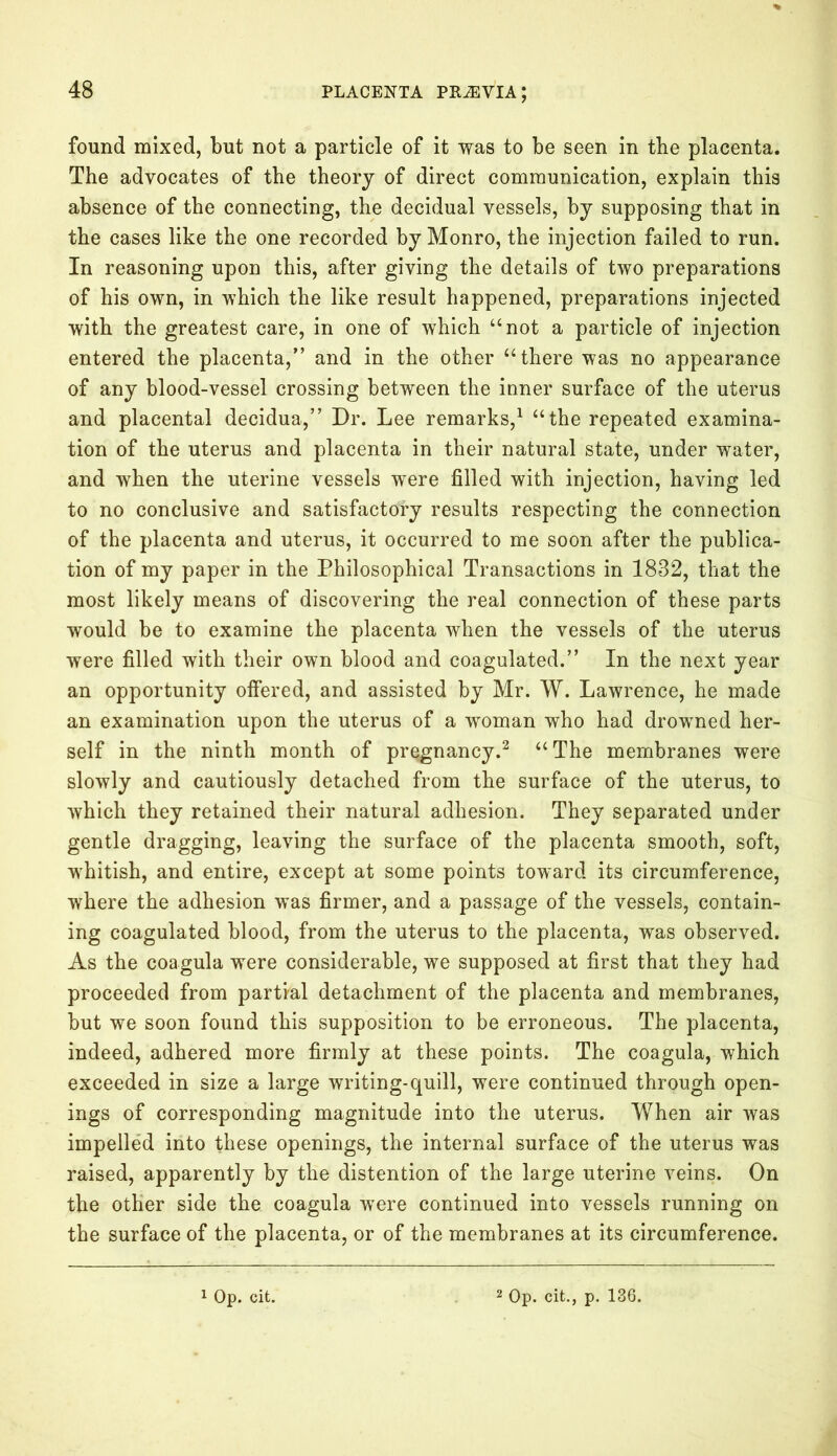 found mixed, but not a particle of it was to be seen in the placenta. The advocates of the theory of direct communication, explain this absence of the connecting, the decidual vessels, by supposing that in the cases like the one recorded by Monro, the injection failed to run. In reasoning upon this, after giving the details of two preparations of his own, in which the like result happened, preparations injected with the greatest care, in one of which “not a particle of injection entered the placenta,” and in the other “there was no appearance of any blood-vessel crossing between the inner surface of the uterus and placental decidua,” Dr. Lee remarks,1 “the repeated examina- tion of the uterus and placenta in their natural state, under water, and when the uterine vessels were filled with injection, having led to no conclusive and satisfactory results respecting the connection of the placenta and uterus, it occurred to me soon after the publica- tion of my paper in the Philosophical Transactions in 1832, that the most likely means of discovering the real connection of these parts would be to examine the placenta when the vessels of the uterus were filled with their own blood and coagulated.” In the next year an opportunity offered, and assisted by Mr. W. Lawrence, he made an examination upon the uterus of a woman who had drowned her- self in the ninth month of pregnancy.2 “The membranes were slowly and cautiously detached from the surface of the uterus, to which they retained their natural adhesion. They separated under gentle dragging, leaving the surface of the placenta smooth, soft, whitish, and entire, except at some points toward its circumference, where the adhesion was firmer, and a passage of the vessels, contain- ing coagulated blood, from the uterus to the placenta, was observed. As the coagula were considerable, we supposed at first that they had proceeded from partial detachment of the placenta and membranes, but we soon found this supposition to be erroneous. The placenta, indeed, adhered more firmly at these points. The coagula, which exceeded in size a large writing-quill, were continued through open- ings of corresponding magnitude into the uterus. When air was impelled into these openings, the internal surface of the uterus was raised, apparently by the distention of the large uterine veins. On the other side the coagula were continued into vessels running on the surface of the placenta, or of the membranes at its circumference.