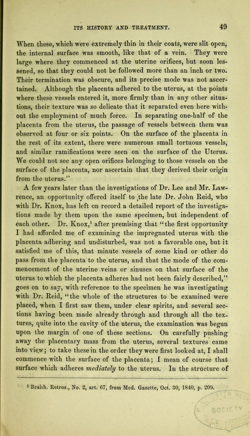 When these, which were extremely thin in their coats, were slit open, the internal surface was smooth, like that of a vein. They were large where they commenced at the uterine orifices, but soon les- sened, so that they could not be followed more than an inch or two. Their termination was obscure, and its precise mode was not ascer- tained. Although the placenta adhered to the uterus, at the points where these vessels entered it, more firmly than in any other situa- tions, their texture was so delicate that it separated even here with- out the employment of much force. In separating one-half of the placenta from the uterus, the passage of vessels between them was observed at four or six points. On the surface of the placenta in the rest of its extent, there were numerous small tortuous vessels, and similar ramifications were seen on the surface of the Uterus. We could not see any open orifices belonging to those vessels on the surface of the placenta, nor ascertain that they derived their origin from the uterus.’’ A few years later than the investigations of Dr. Lee and Mr. Law- rence, an opportunity offered itself to [the late Dr. John Reid, who with Dr. Knox, has left on record a detailed report of the investiga- tions made by them upon the same specimen, but independent of each other. Dr. Knox,1 after premising that “the first opportunity I had afforded me of examining the impregnated uterus with the placenta adhering and undisturbed, wTas not a favorable one, but it satisfied me of this, that minute vessels of some kind or other do pass from the placenta to the uterus, and that the mode of the com- mencement of the uterine veins or sinuses on that surface of the uterus to which the placenta adheres had not been fairly described,” goes on to say, with reference to the specimen he was investigating with Dr. Reid, “the whole of the structures to be examined were placed, when I first saw them, under clear spirits, and several sec- tions having been made already through and through all the tex- tures, quite into the cavity of the uterus, the examination was begun upon the margin of one of these sections. On carefully pushing away the placentary mass from the uterus, several textures came into vie.w; to take these in the order they were first looked at, I shall commence with the surface of the placenta; I mean of course that surface which adheres mediately to the uterus. In the structure of 1 Branh. Retros., No. 2, art. 67, from Med. Gazette, Oct. 80, 1840, p. 209.
