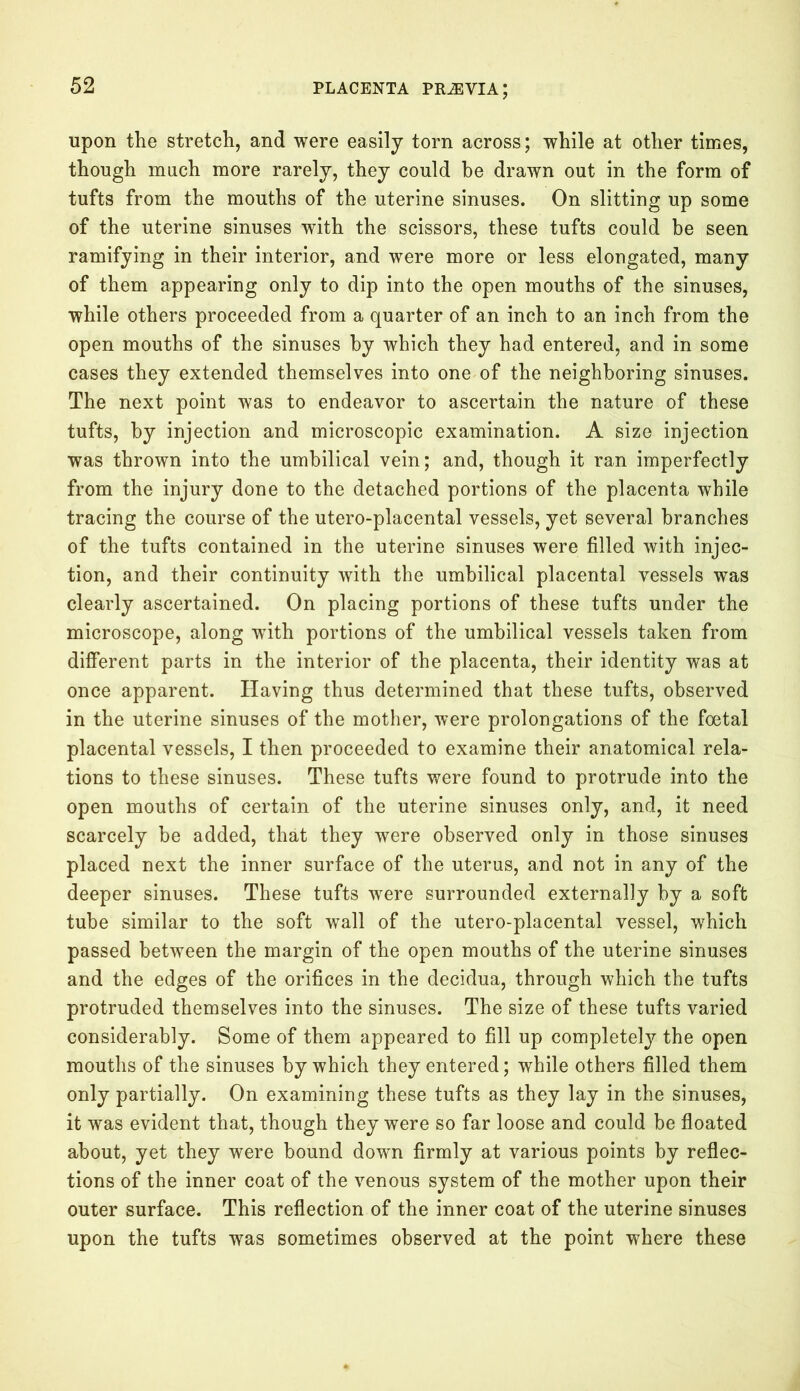 upon the stretch, and were easily torn across; while at other times, though much more rarely, they could he drawn out in the form of tufts from the mouths of the uterine sinuses. On slitting up some of the uterine sinuses with the scissors, these tufts could be seen ramifying in their interior, and were more or less elongated, many of them appearing only to dip into the open mouths of the sinuses, while others proceeded from a quarter of an inch to an inch from the open mouths of the sinuses by which they had entered, and in some cases they extended themselves into one of the neighboring sinuses. The next point was to endeavor to ascertain the nature of these tufts, by injection and microscopic examination. A size injection was thrown into the umbilical vein; and, though it ran imperfectly from the injury done to the detached portions of the placenta while tracing the course of the utero-placental vessels, yet several branches of the tufts contained in the uterine sinuses were filled with injec- tion, and their continuity with the umbilical placental vessels was clearly ascertained. On placing portions of these tufts under the microscope, along with portions of the umbilical vessels taken from different parts in the interior of the placenta, their identity was at once apparent. Having thus determined that these tufts, observed in the uterine sinuses of the mother, were prolongations of the foetal placental vessels, I then proceeded to examine their anatomical rela- tions to these sinuses. These tufts were found to protrude into the open mouths of certain of the uterine sinuses only, and, it need scarcely be added, that they were observed only in those sinuses placed next the inner surface of the uterus, and not in any of the deeper sinuses. These tufts were surrounded externally by a soft tube similar to the soft wall of the utero-placental vessel, which passed between the margin of the open mouths of the uterine sinuses and the edges of the orifices in the decidua, through which the tufts protruded themselves into the sinuses. The size of these tufts varied considerably. Some of them appeared to fill up completely the open mouths of the sinuses by which they entered; while others filled them only partially. On examining these tufts as they lay in the sinuses, it was evident that, though they were so far loose and could be floated about, yet they were bound down firmly at various points by reflec- tions of the inner coat of the venous system of the mother upon their outer surface. This reflection of the inner coat of the uterine sinuses upon the tufts was sometimes observed at the point where these
