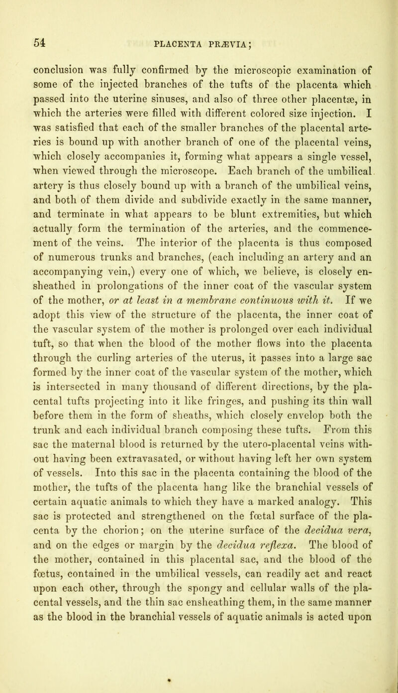 conclusion was fully confirmed by the microscopic examination of some of the injected branches of the tufts of the placenta which passed into the uterine sinuses, and also of three other placentae, in which the arteries were filled with different colored size injection. I was satisfied that each of the smaller branches of the placental arte- ries is bound up with another branch of one of the placental veins, which closely accompanies it, forming what appears a single vessel, when viewed through the microscope. Each branch of the umbilical, artery is thus closely bound up with a branch of the umbilical veins, and both of them divide and subdivide exactly in the same manner, and terminate in what appears to be blunt extremities, but which actually form the termination of the arteries, and the commence- ment of the veins. The interior of the placenta is thus composed of numerous trunks and branches, (each including an artery and an accompanying vein,) every one of which, we believe, is closely en- sheathed in prolongations of the inner coat of the vascular system of the mother, or at least in a membrane continuous with it. If we adopt this view of the structure of the placenta, the inner coat of the vascular system of the mother is prolonged over each individual tuft, so that when the blood of the mother flows into the placenta through the curling arteries of the uterus, it passes into a large sac formed by the inner coat of the vascular system of the mother, which is intersected in many thousand of different directions, by the pla- cental tufts projecting into it like fringes, and pushing its thin wall before them in the form of sheaths, which closely envelop both the trunk and each individual branch composing these tufts. From this sac the maternal blood is returned by the utero-placental veins with- out having been extravasated, or without having left her own system of vessels. Into this sac in the placenta containing the blood of the mother, the tufts of the placenta hang like the branchial vessels of certain aquatic animals to which they have a marked analogy. This sac is protected and strengthened on the foetal surface of the pla- centa by the chorion; on the uterine surface of the decidua vera, and on the edges or margin by the decidua reflexa. The blood of the mother, contained in this placental sac, and the blood of the foetus, contained in the umbilical vessels, can readily act and react upon each other, through the spongy and cellular walls of the pla- cental vessels, and the thin sac ensheathing them, in the same manner as the blood in the branchial vessels of aquatic animals is acted upon