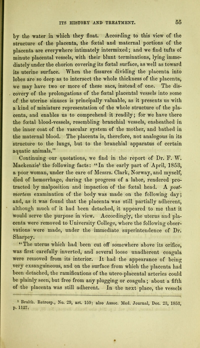 by the water in which they float. According to this view of the structure of the placenta, the foetal and maternal portions of the placenta are everywhere intimately intermixed; and we find tufts of minute placental vessels, with their blunt terminations, lying imme- diately under the chorion covering its foetal surface, as well as toward its uterine surface. When the fissures dividing the placenta into lobes are so deep as to intersect the whole thickness of the placenta, we may have two or more of these sacs, instead of one. The dis- covery of the prolongations of the foetal placental vessels into some of the uterine sinuses is principally valuable, as it presents us with a kind of miniature representation of the whole structure of the pla- centa, and enables us to comprehend it readily; for we have there the foetal blood-vessels, resembling branchial vessels, ensheathed in the inner coat of the vascular system of the mother, and bathed in the maternal blood. The placenta is, therefore, not analogous in its structure to the lungs, but to the branchial apparatus of certain aquatic animals.” Continuing our quotations, we find in the report of Dr. F. W. Mackenzie1 the following facts: “In the early part of April, 1853, a poor woman, under the care of Messrs. Clark, Norway, and myself, died of hemorrhage, during the progress of a labor, rendered pro- tracted by malposition and impaction of the foetal head. A post- mortem examination of the body was made on the following day; and, as it was found that the placenta was still partially adherent, although much of it had been detached, it appeared to me that it would serve the purpose in view. Accordingly, the uterus and pla- centa were removed to University College, where the following obser- vations were made, under the immediate superintendence of Dr. Sharpey. “ The uterus which had been cut off somewhere above its orifice, was first carefully inverted, and several loose unadherent coagula were removed from its interior. It had the appearance of being very exsanguineous, and on the surface from which the placenta had been detached, the ramifications of the utero-placental arteries could be plainly seen, but free from any plugging or coagula; about a fifth of the placenta was still adherent. In the next place, the vessels 1 Braith. Retrosp., No. 29, art. 159: also Assoc. Med. Journal, Dec. 23, 1853, p. 1127.