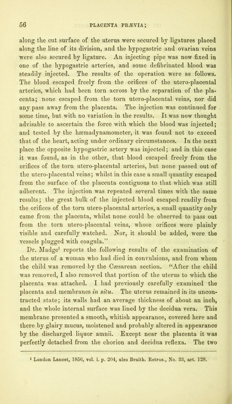 along the cut surface of the uterus were secured by ligatures placed along the line of its division, and the hypogastric and ovarian veins were also secured by ligature. An injecting pipe was now fixed in one of the hypogastric arteries, and some defibrinated blood was steadily injected. The results of the operation wTere as follows. The blood escaped freely from the orifices of the utero-placental arteries, which had been torn across by the separation of the pla- centa; none escaped from the torn utero-placental veins, nor did any pass away from the placenta. The injection was continued for some time, but with no variation in the results. It was now thought advisable to ascertain the force with which the blood was injected; and tested by the haemadynamometer, it was found not to exceed that of the heart, acting under ordinary circumstances. In the next place the opposite hypogastric artery was injected; and in this case it was found, as in the other, that blood escaped freely from the orifices of the torn utero-placental arteries, but none passed out of the utero-placental veins; whilst in this case a small quantity escaped from the surface of the placenta contiguous to that which was still adherent. The injection was repeated several times with the same results; the great bulk of the injected blood escaped readily from the orifices of the torn utero-placental arteries, a small quantity only came from the placenta, whilst none could be observed to pass out from the torn utero-placental veins, whose orifices were plainly visible and carefully watched. Nor, it should be added, were the vessels plugged with coagula.” Dr. Madge1 reports the following results of the examination of the uterus of a woman who had died in convulsions, and from whom the child was removed by the Caesarean section. “After the child was removed, I also removed that portion of the uterus to which the placenta was attached. I had previously carefully examined the placenta and membranes in situ. The uterus remained in its uncon- tracted state; its walls had an average thickness of about an inch, and the whole internal surface was lined by the decidua vera. This membrane presented a smooth, whitish appearance, covered here and there by glairy mucus, moistened and probably altered in appearance by the discharged liquor amnii. Except near the placenta it was perfectly detached from the chorion and decidua reflexa. The two 1 London Lancet, 1856, vol. i. p. 204, also Braith. Retros., No. 33, art. 128.
