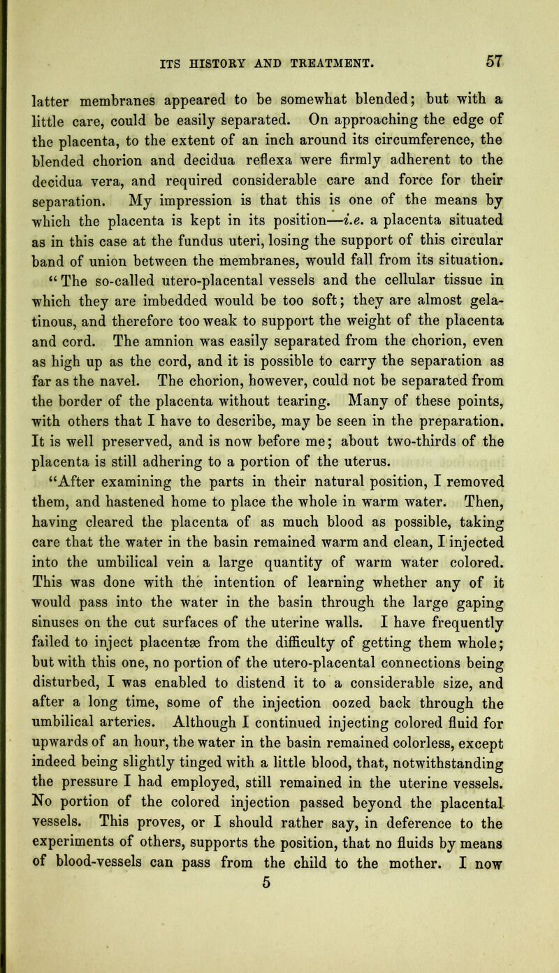 latter membranes appeared to be somewhat blended; but with a little care, could be easily separated. On approaching the edge of the placenta, to the extent of an inch around its circumference, the blended chorion and decidua reflexa were firmly adherent to the decidua vera, and required considerable care and force for their separation. My impression is that this is one of the means by which the placenta is kept in its position—i.e. a placenta situated as in this case at the fundus uteri, losing the support of this circular band of union between the membranes, would fall from its situation. “ The so-called utero-placental vessels and the cellular tissue in which they are imbedded would be too soft; they are almost gela- tinous, and therefore too weak to support the weight of the placenta and cord. The amnion was easily separated from the chorion, even as high up as the cord, and it is possible to carry the separation as far as the navel. The chorion, however, could not be separated from the border of the placenta without tearing. Many of these points, with others that I have to describe, may be seen in the preparation. It is well preserved, and is now before me; about two-thirds of the placenta is still adhering to a portion of the uterus. “After examining the parts in their natural position, I removed them, and hastened home to place the whole in warm water. Then, having cleared the placenta of as much blood as possible, taking care that the water in the hasin remained warm and clean, I injected into the umbilical vein a large quantity of warm water colored. This was done with the intention of learning whether any of it would pass into the water in the basin through the large gaping sinuses on the cut surfaces of the uterine walls. I have frequently failed to inject placentas from the difficulty of getting them whole; but with this one, no portion of the utero-placental connections being disturbed, I was enabled to distend it to a considerable size, and after a long time, some of the injection oozed back through the umbilical arteries. Although I continued injecting colored fluid for upwards of an hour, the water in the basin remained colorless, except indeed being slightly tinged with a little blood, that, notwithstanding the pressure I had employed, still remained in the uterine vessels. No portion of the colored injection passed beyond the placental vessels. This proves, or I should rather say, in deference to the experiments of others, supports the position, that no fluids by means of blood-vessels can pass from the child to the mother. I now 5