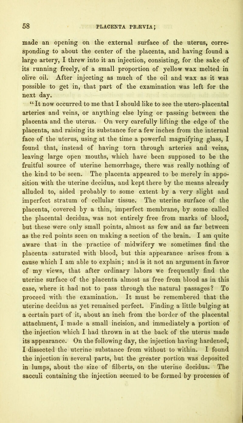 made an opening on the external surface of the uterus, corre- sponding to about the center of the placenta, and having found a large artery, I threw into it an injection, consisting, for the sake of its running freely, of a small proportion of yellow wax melted in olive oil. After injecting as much of the oil and wax as it was possible to get in, that part of the examination was left for the next day. “It now occurred to me that I should like to see the utero-placental arteries and veins, or anything else lying or passing between the placenta and the uterus. On very carefully lifting the edge of the placenta, and raising its substance for a few inches from the internal face of the uterus, using at the time a powerful magnifying glass, I found that, instead of having torn through arteries and veins, leaving large open mouths, which have been supposed to be the fruitful source of uterine hemorrhage, there was really nothing of the kind to be seen. The placenta appeared to be merely in appo- sition with the uterine decidua, and kept there by the means already alluded to, aided probably to some extent by a very slight and imperfect stratum of cellular tissue. The uterine surface of the placenta, covered by a thin, imperfect membrane, by some called the placental decidua, was not entirely free from marks of blood, but these were only small points, almost as few and as far between as the red points seen on making a section of the brain. I am quite aware that in the practice of midwifery we sometimes find the placenta saturated with blood, but this appearance arises from a cause which I am able to explain; and is it not an argument in favor of my views, that after ordinary labors we frequently find the uterine surface of the placenta almost as free from blood as in this case, where it had not to pass through the natural passages? To proceed with the examination. It must be remembered that the uterine decidua as yet remained perfect. Finding a little bulging at a certain part of it, about an inch from the border of the placental attachment, I made a small incision, and immediately a portion of the injection which I had thrown in at the back of the uterus made its appearance. On the following day, the injection having hardened, I dissected the uterine substance from without to within. I found the injection in several parts, but the greater portion was deposited in lumps, about the size of filberts, on the uterine decidua. The sacculi containing the injection seemed to be formed by processes of