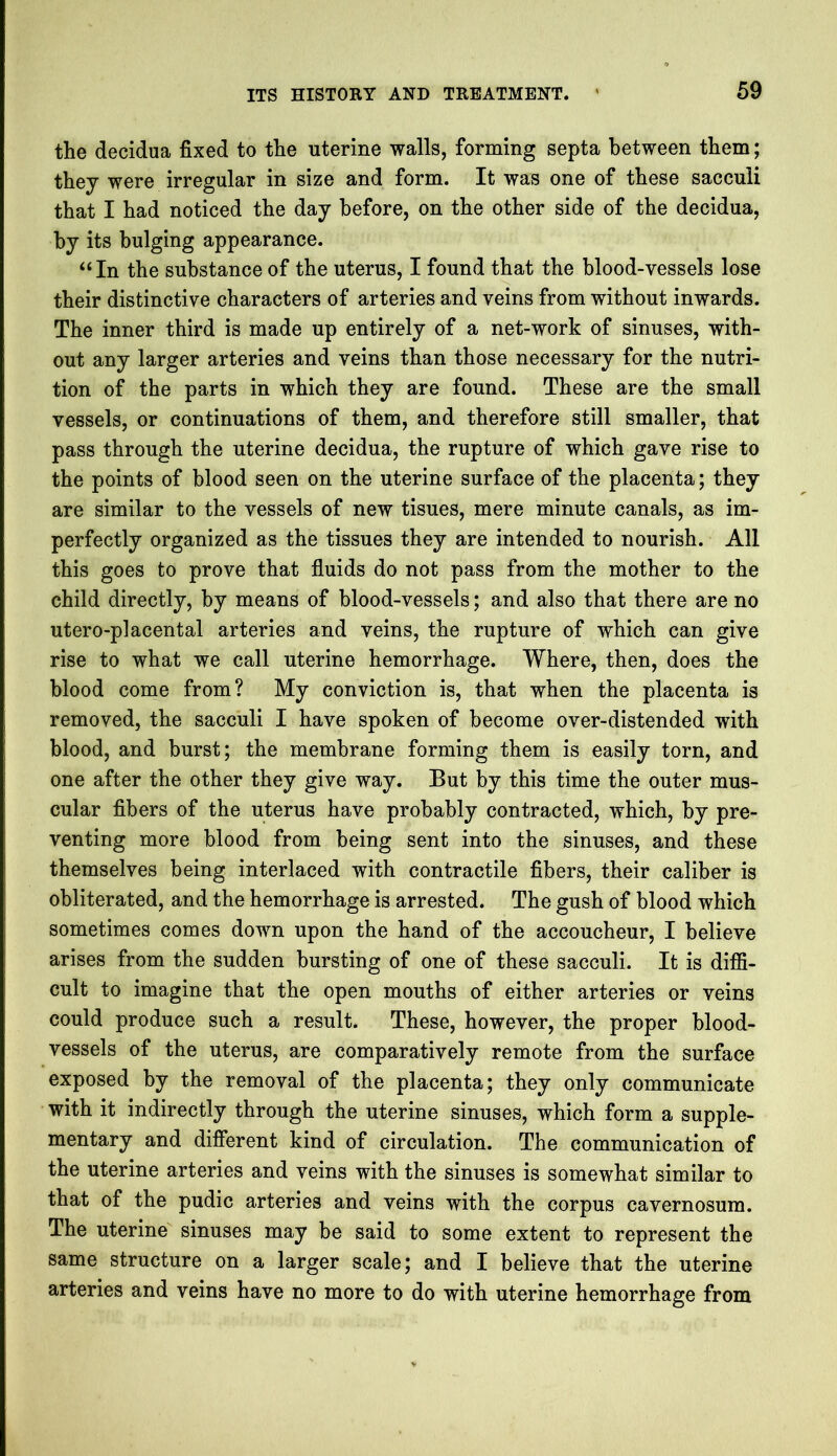 the decidua fixed to the uterine walls, forming septa between them; they were irregular in size and form. It was one of these sacculi that I had noticed the day before, on the other side of the decidua, by its bulging appearance. “In the substance of the uterus, I found that the blood-vessels lose their distinctive characters of arteries and veins from without inwards. The inner third is made up entirely of a net-work of sinuses, with- out any larger arteries and veins than those necessary for the nutri- tion of the parts in which they are found. These are the small vessels, or continuations of them, and therefore still smaller, that pass through the uterine decidua, the rupture of which gave rise to the points of blood seen on the uterine surface of the placenta; they are similar to the vessels of new tisues, mere minute canals, as im- perfectly organized as the tissues they are intended to nourish. All this goes to prove that fluids do not pass from the mother to the child directly, by means of blood-vessels; and also that there are no utero-placental arteries and veins, the rupture of which can give rise to what we call uterine hemorrhage. Where, then, does the blood come from? My conviction is, that when the placenta is removed, the sacculi I have spoken of become over-distended with blood, and burst; the membrane forming them is easily torn, and one after the other they give way. But by this time the outer mus- cular fibers of the uterus have probably contracted, which, by pre- venting more blood from being sent into the sinuses, and these themselves being interlaced with contractile fibers, their caliber is obliterated, and the hemorrhage is arrested. The gush of blood which sometimes comes down upon the hand of the accoucheur, I believe arises from the sudden bursting of one of these sacculi. It is diffi- cult to imagine that the open mouths of either arteries or veins could produce such a result. These, however, the proper blood- vessels of the uterus, are comparatively remote from the surface exposed by the removal of the placenta; they only communicate with it indirectly through the uterine sinuses, which form a supple- mentary and different kind of circulation. The communication of the uterine arteries and veins with the sinuses is somewhat similar to that of the pudic arteries and veins with the corpus cavernosum. The uterine sinuses may be said to some extent to represent the same structure on a larger scale; and I believe that the uterine arteries and veins have no more to do with uterine hemorrhage from