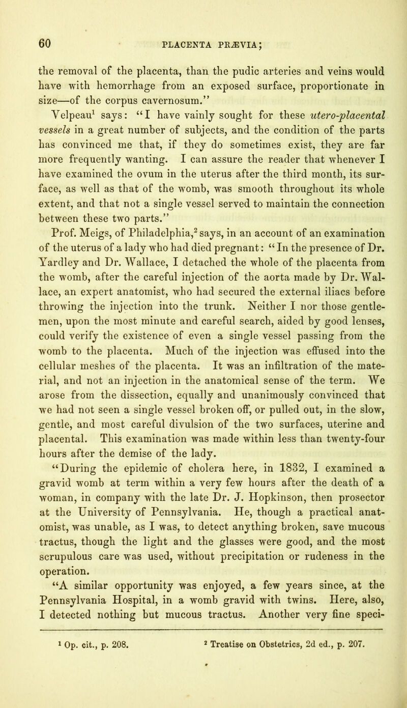 the removal of the placenta, than the pudic arteries and veins would have with hemorrhage from an exposed surface, proportionate in size—of the corpus cavernosum.” Velpeau1 says: “I have vainly sought for these utero-placental vessels in a great number of subjects, and the condition of the parts has convinced me that, if they do sometimes exist, they are far more frequently wanting. I can assure the reader that whenever I have examined the ovum in the uterus after the third month, its sur- face, as well as that of the womb, was smooth throughout its whole extent, and that not a single vessel served to maintain the connection between these two parts.” Prof. Meigs, of Philadelphia,2 says, in an account of an examination of the uterus of a lady who had died pregnant: “ In the presence of Dr. Yardley and Dr. Wallace, I detached the whole of the placenta from the womb, after the careful injection of the aorta made by Dr. Wal- lace, an expert anatomist, who had secured the external iliacs before throwing the injection into the trunk. Neither I nor those gentle- men, upon the most minute and careful search, aided by good lenses, could verify the existence of even a single vessel passing from the womb to the placenta. Much of the injection was effused into the cellular meshes of the placenta. It was an infiltration of the mate- rial, and not an injection in the anatomical sense of the term. We arose from the dissection, equally and unanimously convinced that we had not seen a single vessel broken off, or pulled out, in the slow, gentle, and most careful divulsion of the two surfaces, uterine and placental. This examination was made within less than twenty-four hours after the demise of the lady. “During the epidemic of cholera here, in 1832, I examined a gravid womb at term within a very few hours after the death of a woman, in company with the late Dr. J. Hopkinson, then prosector at the University of Pennsylvania. He, though a practical anat- omist, was unable, as I was, to detect anything broken, save mucous tractus, though the light and the glasses were good, and the most scrupulous care was used, without precipitation or rudeness in the operation. “A similar opportunity was enjoyed, a few years since, at the Pennsylvania Hospital, in a womb gravid with twins. Here, also, I detected nothing but mucous tractus. Another very fine speci-