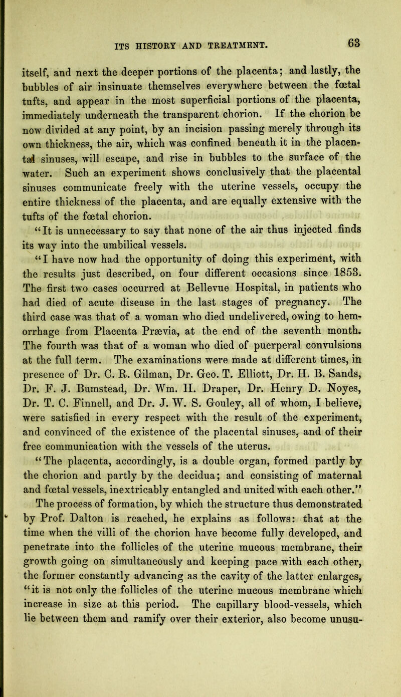 itself, and next the deeper portions of the placenta; and lastly, the bubbles of air insinuate themselves everywhere between the foetal tufts, and appear in the most superficial portions of the placenta, immediately underneath the transparent chorion. If the chorion be now divided at any point, by an incision passing merely through its own thickness, the air, which was confined beneath it in the placen- tal sinuses, will escape, and rise in bubbles to the surface of the water. Such an experiment shows conclusively that the placental sinuses communicate freely with the uterine vessels, occupy the entire thickness of the placenta, and are equally extensive with the tufts of the foetal chorion. “It is unnecessary to say that none of the air thus injected finds its way into the umbilical vessels. “ I have now had the opportunity of doing this experiment, with the results just described, on four different occasions since 1853. The first two cases occurred at Bellevue Hospital, in patients who had died of acute disease in the last stages of pregnancy. The third case was that of a woman who died undelivered, owing to hem- orrhage from Placenta Praevia, at the end of the seventh month. The fourth was that of a woman who died of puerperal convulsions at the full term. The examinations were made at different times, in presence of Dr. C. R. Gilman, Dr. Geo. T. Elliott, Dr. H. B. Sands, Dr. E. J. Bumstead, Dr. Wm. H. Draper, Dr. Henry D. Noyes, Dr. T. C. Finnell, and Dr. J. W. S. Gouley, all of whom, I believe, were satisfied in every respect with the result of the experiment, and convinced of the existence of the placental sinuses, and of their free communication with the vessels of the uterus. “ The placenta, accordingly, is a double organ, formed partly by the chorion and partly by the decidua; and consisting of maternal and foetal vessels, inextricably entangled and united with each other.** The process of formation, by which the structure thus demonstrated by Prof. Dalton is reached, he explains as follows: that at the time when the villi of the chorion have become fully developed, and penetrate into the follicles of the uterine mucous membrane, their growth going on simultaneously and keeping pace with each other, the former constantly advancing as the cavity of the latter enlarges, “ it is not only the follicles of the uterine mucous membrane which increase in size at this period. The capillary blood-vessels, which lie between them and ramify over their exterior, also become unusu-