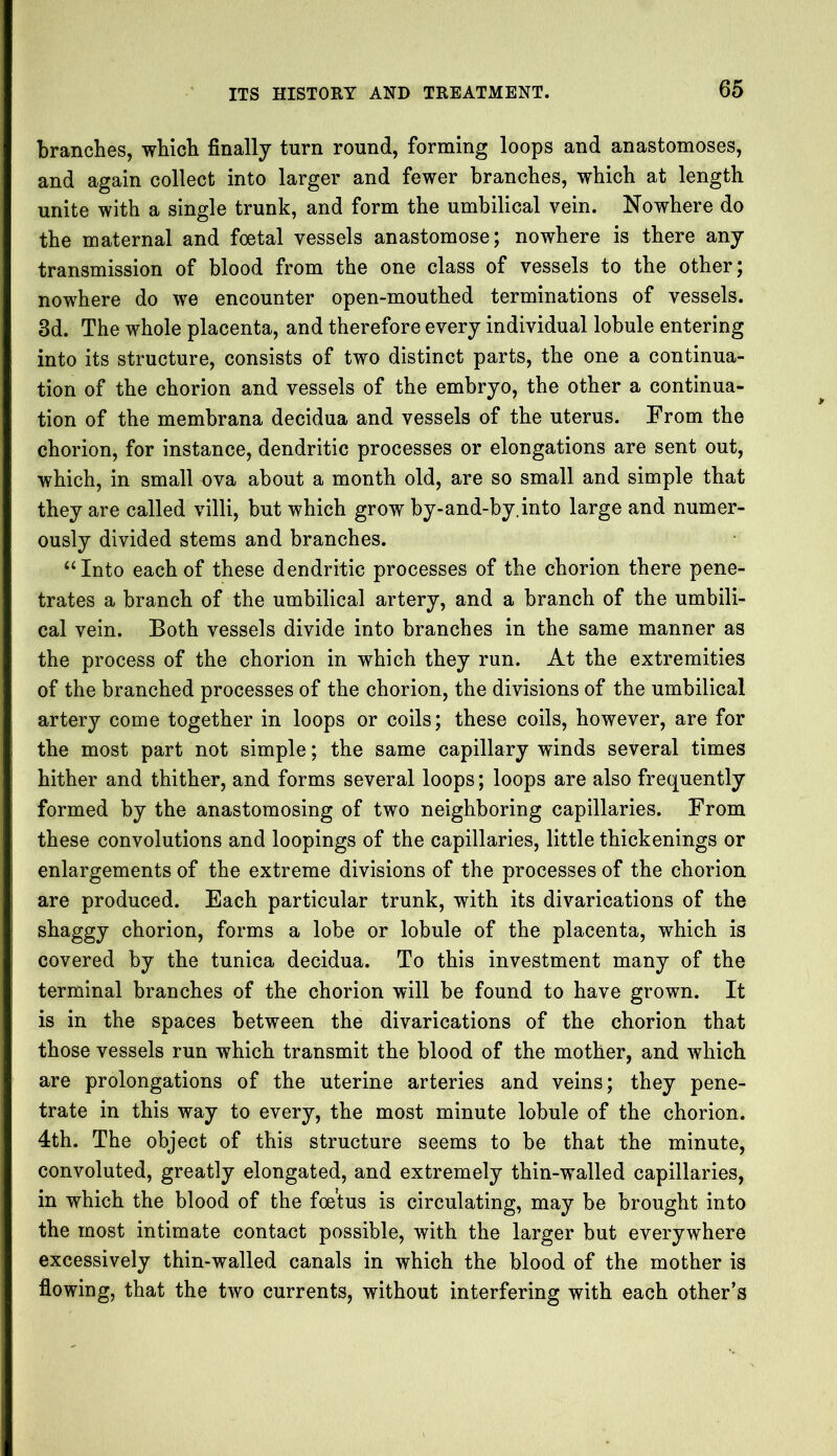 branches, which finally turn round, forming loops and anastomoses, and again collect into larger and fewer branches, which at length unite with a single trunk, and form the umbilical vein. Nowhere do the maternal and foetal vessels anastomose; nowhere is there any transmission of blood from the one class of vessels to the other; nowhere do we encounter open-mouthed terminations of vessels. 3d. The whole placenta, and therefore every individual lobule entering into its structure, consists of two distinct parts, the one a continua- tion of the chorion and vessels of the embryo, the other a continua- tion of the membrana decidua and vessels of the uterus. From the chorion, for instance, dendritic processes or elongations are sent out, which, in small ova about a month old, are so small and simple that they are called villi, but which grow by-and-by.into large and numer- ously divided stems and branches. “Into each of these dendritic processes of the chorion there pene- trates a branch of the umbilical artery, and a branch of the umbili- cal vein. Both vessels divide into branches in the same manner as the process of the chorion in which they run. At the extremities of the branched processes of the chorion, the divisions of the umbilical artery come together in loops or coils; these coils, however, are for the most part not simple; the same capillary winds several times hither and thither, and forms several loops; loops are also frequently formed by the anastomosing of two neighboring capillaries. From these convolutions and loopings of the capillaries, little thickenings or enlargements of the extreme divisions of the processes of the chorion are produced. Each particular trunk, with its divarications of the shaggy chorion, forms a lobe or lobule of the placenta, which is covered by the tunica decidua. To this investment many of the terminal branches of the chorion will be found to have grown. It is in the spaces between the divarications of the chorion that those vessels run which transmit the blood of the mother, and which are prolongations of the uterine arteries and veins; they pene- trate in this way to every, the most minute lobule of the chorion. 4th. The object of this structure seems to be that the minute, convoluted, greatly elongated, and extremely thin-walled capillaries, in which the blood of the foetus is circulating, may be brought into the most intimate contact possible, with the larger but everywhere excessively thin-walled canals in which the blood of the mother is flowing, that the two currents, without interfering with each other’s