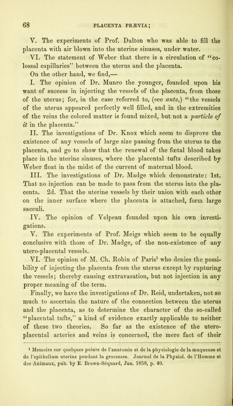 Y. The experiments of Prof. Dalton who was able to fill the placenta with air blown into the uterine sinuses, under water. YI. The statement of Weber that there is a circulation of “ co- lossal capillaries” between the uterus and the placenta. On the other hand, we find,— I. The opinion of Dr. Munro the younger, founded upon his want of success in injecting the vessels of the placenta, from those of the uterus; for, in the case referred to, (see ante,) “the vessels of the uterus appeared perfectly well filled, and in the extremities of the veins the colored matter is found mixed, but not a particle of it in the placenta.” II. The investigations of Dr. Knox which seem to disprove the existence of any vessels of large size passing from the uterus to the placenta, and go to show that the renewal of the foetal blood takes place in the uterine sinuses, where the placental tufts described by Weber float in the midst of the current of maternal blood. III. The investigations of Dr. Madge which demonstrate: 1st. That no injection can be made to pass from the uterus into the pla- centa. 2d. That the uterine vessels by their union with each other on the inner surface where the placenta is attached, form large sacculi. IV. The opinion of Velpeau founded upon his own investi- gations. V. The experiments of Prof. Meigs which seem to be equally conclusive with those of Dr. Madge, of the non-existence of any utero-placental vessels. VI. The opinion of M. Ch. Robin of Paris1 who denies the possi- bility of injecting the placenta from the uterus except by rupturing the vessels; thereby causing extravasation, but not injection in any proper meaning of the term. Finally, we have the investigations of Dr. Reid, undertaken, not so much to ascertain the nature of the connection between the uterus and the placenta, as to determine the character of the so-called “placental tufts,” a kind of evidence exactly applicable to neither of these two theories. So far as the existence of the utero- placental arteries and veins is concerned, the mere fact of their 1 Memoire sur quelques points de l’anatomie et de la physiologie de la muqueuse et de 1’epithelium uterins pendant la grossesse. Journal de la Physiol, de l’Homme et des Animaux, pub. by E. Brown-Sequard, Jan. 1858, p. 40.