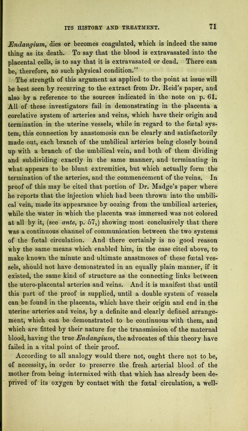 Undangium, dies or becomes coagulated, which is indeed the same thing as its death. To say that the blood is extravasated into the placental cells, is to say that it is extravasated or dead. There can be, therefore, no such physical condition.” The strength of this argument as applied to the point at issue will be best seen by recurring to the extract from Dr. Reid’s paper, and also by a reference to the sources indicated in the note on p. 61. All of these investigators fail in demonstrating in the placenta a corelative system of arteries and veins, which have their origin and termination in the uterine vessels, while in regard to the foetal sys- tem, this connection by anastomosis can be clearly and satisfactorily made out, each branch of the umbilical arteries being closely bound up with a branch of the umbilical vein, and both of them dividing and subdividing exactly in the same manner, and terminating in what appears to be blunt extremities, but which actually form the termination of the arteries, and the commencement of the veins. In proof of this may be cited that portion of Dr. Madge’s paper where he reports that the injection which had been thrown into the umbili- cal vein, made its appearance by oozing from the umbilical arteries, while the water in which the placenta was immersed was not colored at all by it, (see ante, p. 57,) showing most conclusively that there was a continuous channel of communication between the two systems of the foetal circulation. And there certainly is no good reason why the same means which enabled him, in the case cited above, to make known the minute and ultimate anastmoses of these foetal ves- sels, should not have demonstrated in an equally plain manner, if it existed, the same kind of structure as the connecting links between the utero-placental arteries and veins. And it is manifest that until this part of the proof is supplied, until a double system of vessels can be found in the placenta, which have their origin and end in the uterine arteries and veins, by a definite and clearly defined arrange- ment, which can be demonstrated to be continuous with them, and which are fitted by their nature for the transmission of the maternal blood, having the true JSndangium, the advocates of this theory have failed in a vital point of their proof. According to all analogy would there not, ought there not to be, of necessity, in order to preserve the fresh arterial blood of the mother from being intermixed with that which has already been de- prived of its oxygen by contact with the foetal circulation, a well-