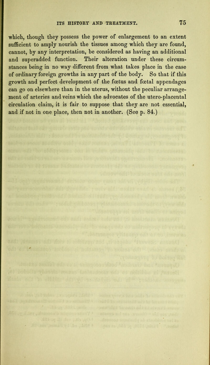 which, though they possess the power of enlargement to an extent sufficient to amply nourish the tissues among which they are found, cannot, by any interpretation, be considered as having an additional and superadded function. Their alteration under these circum- stances being in no way different from what takes place in the case of ordinary foreign growths in any part of the body. So that if this growth and perfect development of the foetus and foetal appendages can go on elsewhere than in the uterus, without the peculiar arrange- ment of arteries and veins which the advocates of the utero-placental circulation claim, it is fair to suppose that they are not essential, and if not in one place, then not in another. (See p. 84.)
