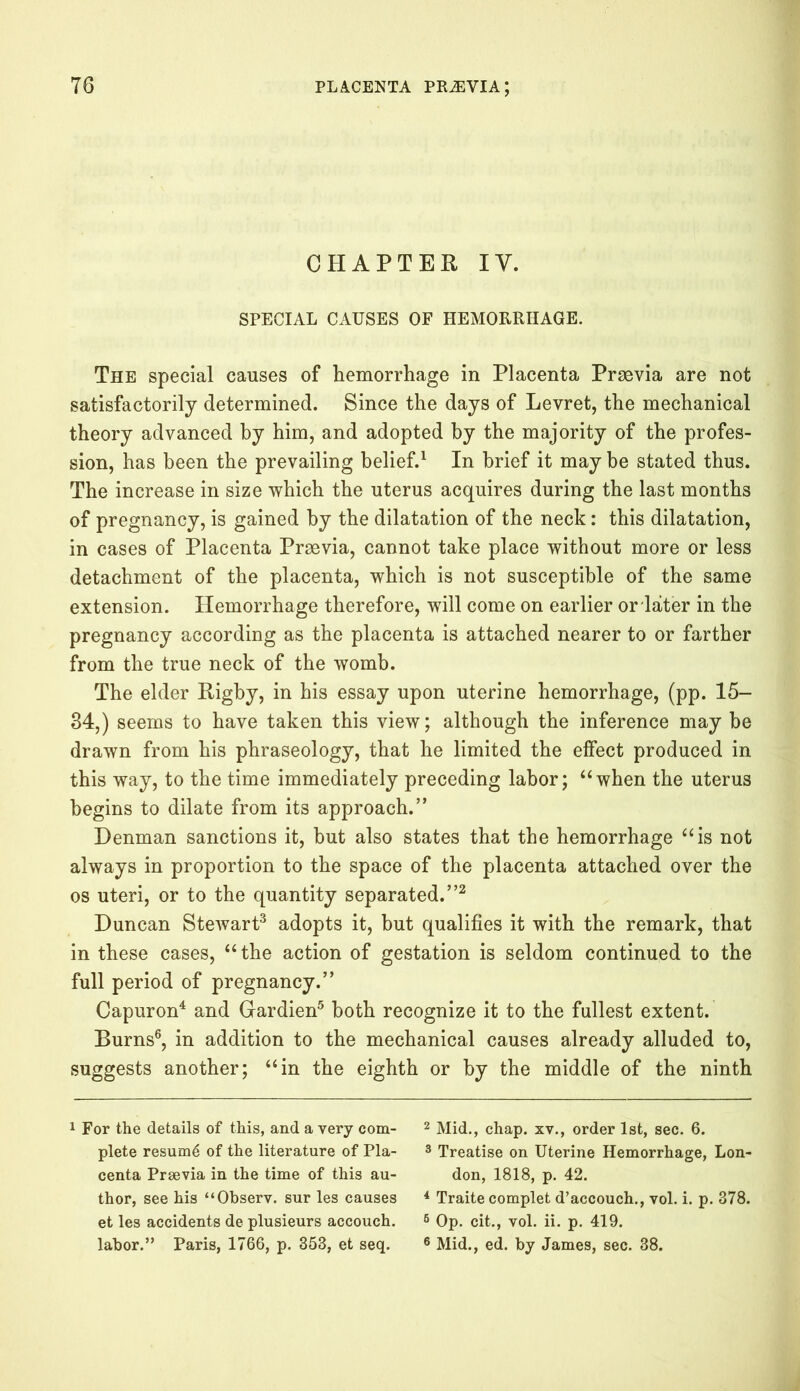 CHAPTER IV. SPECIAL CAUSES OF HEMORRHAGE. The special causes of hemorrhage in Placenta Praevia are not satisfactorily determined. Since the days of Levret, the mechanical theory advanced by him, and adopted by the majority of the profes- sion, has been the prevailing belief.1 In brief it may be stated thus. The increase in size which the uterus acquires during the last months of pregnancy, is gained by the dilatation of the neck: this dilatation, in cases of Placenta Praevia, cannot take place without more or less detachment of the placenta, which is not susceptible of the same extension. Hemorrhage therefore, will come on earlier or later in the pregnancy according as the placenta is attached nearer to or farther from the true neck of the womb. The elder Rigby, in his essay upon uterine hemorrhage, (pp. 15- 34,) seems to have taken this view; although the inference may be drawn from his phraseology, that he limited the effect produced in this way, to the time immediately preceding labor; “when the uterus begins to dilate from its approach.” Denman sanctions it, but also states that the hemorrhage “is not always in proportion to the space of the placenta attached over the os uteri, or to the quantity separated.”2 Duncan Stewart3 adopts it, hut qualifies it with the remark, that in these cases, “the action of gestation is seldom continued to the full period of pregnancy.” Capuron4 and Gardien5 both recognize it to the fullest extent. Burns6, in addition to the mechanical causes already alluded to, suggests another; “in the eighth or by the middle of the ninth 1 For the details of this, and a very com- 2 Mid., chap, xv., order 1st, sec. 6. plete resume of the literature of Pla- 3 Treatise on Uterine Hemorrhage, Lon- centa Prrnvia in the time of this au- don, 1818, p. 42. thor, see his “Observ. sur les causes 4 Traite complet d’accouch., vol. i. p. 378. et les accidents de plusieurs accouch. 6 Op. cit., vol. ii. p. 419. labor.” Paris, 1766, p. 353, et seq. 6 Mid., ed. by James, sec. 38.