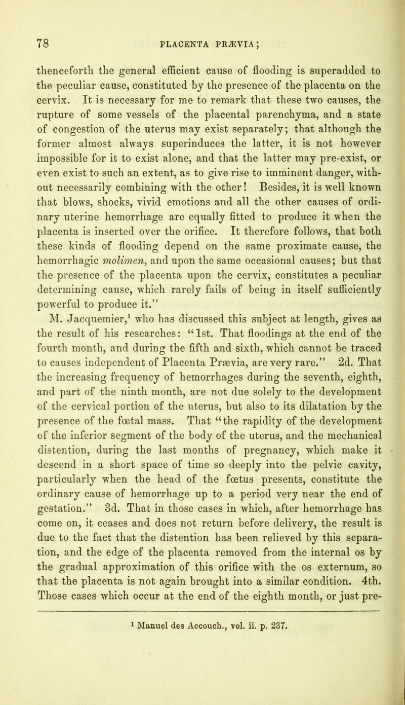 thenceforth the general efficient cause of flooding is superadded to the peculiar cause, constituted by the presence of the placenta on the cervix. It is necessary for me to remark that these two causes, the rupture of some vessels of the placental parenchyma, and a state of congestion of the uterus may exist separately; that although the former almost always superinduces the latter, it is not however impossible for it to exist alone, and that the latter may pre-exist, or even exist to such an extent, as to give rise to imminent danger, with- out necessarily combining with the other! Besides, it is well known that blows, shocks, vivid emotions and all the other causes of ordi- nary uterine hemorrhage are equally fitted to produce it when the placenta is inserted over the orifice. It therefore follows, that both these kinds of flooding depend on the same proximate cause, the hemorrhagic molimen, and upon the same occasional causes; but that the presence of the placenta upon the cervix, constitutes a peculiar determining cause, which rarely fails of being in itself sufficiently powerful to produce it.” M. Jacquemier,1 who has discussed this subject at length, gives as the result of his researches: “1st. That floodings at the end of the fourth month, and during the fifth and sixth, which cannot be traced to causes independent of Placenta Praevia, are very rare.” 2d. That the increasing frequency of hemorrhages during the seventh, eighth, and part of the ninth month, are not due solely to the development of the cervical portion of the uterus, but also to its dilatation by the presence of the foetal mass. That “the rapidity of the development of the inferior segment of the body of the uterus, and the mechanical distention, during the last months of pregnancy, which make it descend in a short space of time so deeply into the pelvic cavity, particularly when the head of the foetus presents, constitute the ordinary cause of hemorrhage up to a period very near the end of gestation.” 3d. That in those cases in which, after hemorrhage has come on, it ceases and does not return before delivery, the result is due to the fact that the distention has been relieved by this separa- tion, and the edge of the placenta removed from the internal os by the gradual approximation of this orifice with the os externum, so that the placenta is not again brought into a similar condition. 4th. Those cases which occur at the end of the eighth month, or just pre- 1 Manuel des Accouch., vol. ii. p. 237.
