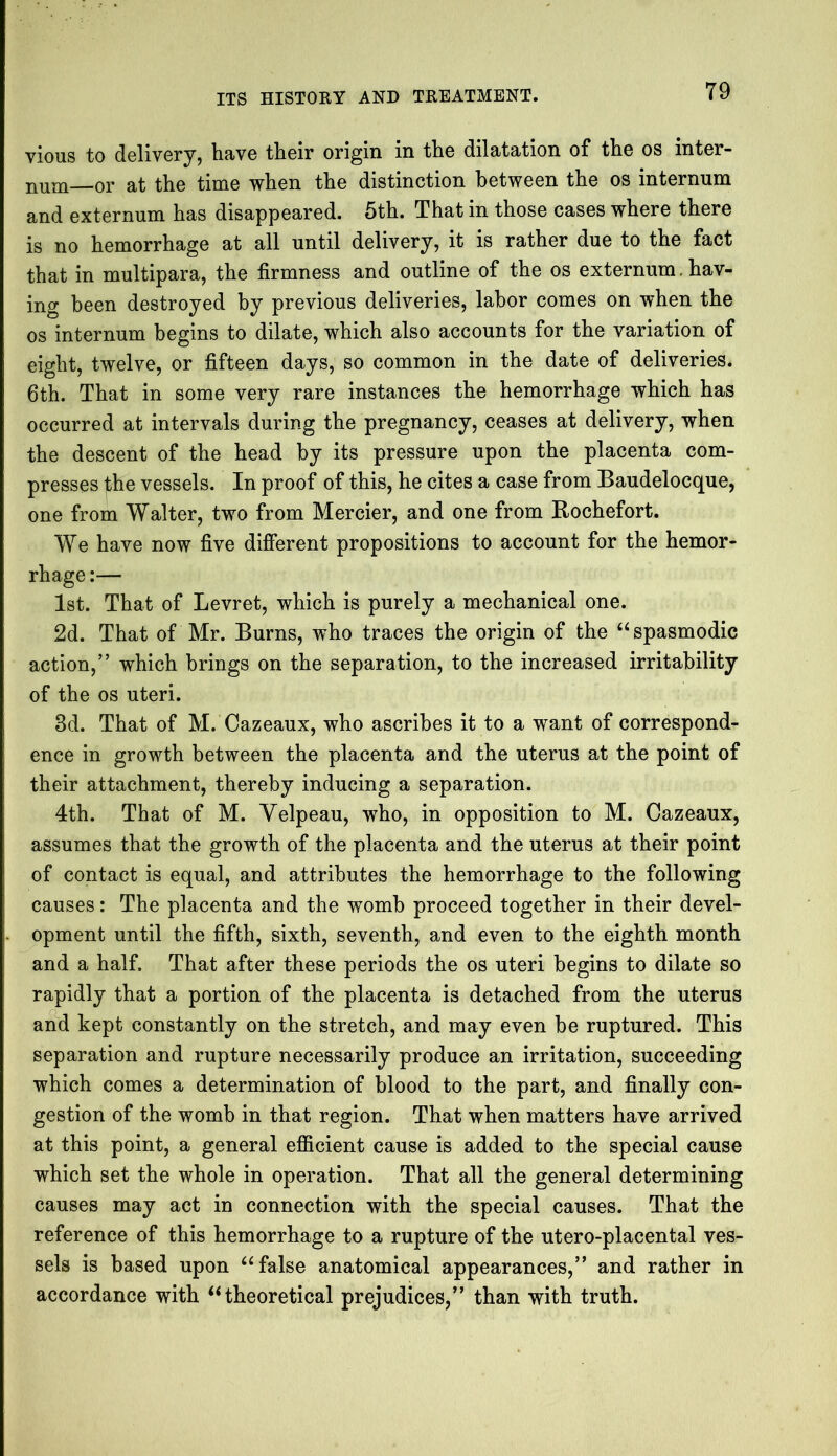 T9 vious to delivery, have their origin in the dilatation of the os inter- num—or at the time when the distinction between the os internum and externum has disappeared. 5th. That in those cases where there is no hemorrhage at all until delivery, it is rather due to the fact that in multipara, the firmness and outline of the os externum. hav- ing been destroyed by previous deliveries, labor comes on when the os internum begins to dilate, which also accounts for the variation of eight, twelve, or fifteen days, so common in the date of deliveries. 6th. That in some very rare instances the hemorrhage which has occurred at intervals during the pregnancy, ceases at delivery, when the descent of the head by its pressure upon the placenta com- presses the vessels. In proof of this, he cites a case from Baudelocque, one from Walter, two from Mercier, and one from Rochefort. We have now five different propositions to account for the hemor- rhage :— 1st. That of Levret, which is purely a mechanical one. 2d. That of Mr. Burns, who traces the origin of the “ spasmodic action,” which brings on the separation, to the increased irritability of the os uteri. 8d. That of M. Cazeaux, who ascribes it to a want of correspond- ence in growth between the placenta and the uterus at the point of their attachment, thereby inducing a separation. 4th. That of M. Velpeau, who, in opposition to M. Cazeaux, assumes that the growth of the placenta and the uterus at their point of contact is equal, and attributes the hemorrhage to the following causes: The placenta and the womb proceed together in their devel- opment until the fifth, sixth, seventh, and even to the eighth month and a half. That after these periods the os uteri begins to dilate so rapidly that a portion of the placenta is detached from the uterus and kept constantly on the stretch, and may even be ruptured. This separation and rupture necessarily produce an irritation, succeeding which comes a determination of blood to the part, and finally con- gestion of the womb in that region. That when matters have arrived at this point, a general efficient cause is added to the special cause which set the whole in operation. That all the general determining causes may act in connection with the special causes. That the reference of this hemorrhage to a rupture of the utero-placental ves- sels is based upon “false anatomical appearances,” and rather in accordance with “theoretical prejudices,” than with truth.