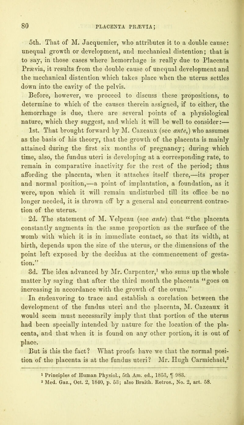 5th. That of M. Jacquemier, who attributes it to a double cause: unequal growth or development, and mechanical distention; that is to say, in those cases where hemorrhage is really due to Placenta Prrnvia, it results from the double cause of unequal development and the mechanical distention which takes place when the uterus settles down into the cavity of the pelvis. Before, however, we proceed to discuss these propositions, to determine to which of the causes therein assigned, if to either, the hemorrhage is due, there are several points of a physiological nature, which they suggest, and which it will be well to consider:— 1st. That brought forward by M. Cazeaux (see ante,) who assumes as the basis of his theory, that the growth of the placenta is mainly attained during the first six months of pregnancy; during which time, also, the fundus uteri is developing at a corresponding rate, to remain in comparative inactivity for the rest of the period; thus affording the placenta, when it attaches itself there,—its proper and normal position,—a point of implantation, a foundation, as it were, upon which it will remain undisturbed till its office be no longer needed, it is thrown off by a general and concurrent contrac- tion of the uterus. 2d. The statement of M. Velpeau (see ante) that “the placenta constantly augments in the same proportion as the surface of the womb with which it is in immediate contact, so that its width, at birth, depends upon the size of the uterus, or the dimensions of the point left exposed by the decidua at the commencement of gesta- tion.” 3d. The idea advanced by Mr. Carpenter,1 who sums up the whole matter by saying that after the third month the placenta “goes on increasing in accordance with the growth of the ovum.” In endeavoring to trace and establish a corelation between the development of the fundus uteri and the placenta, M. Cazeaux it would seem must necessarily imply that that portion of the uterus had been specially intended by nature for the location of the pla- centa, and that when it is found on any other portion, it is out of place. But is this the fact? What proofs have we that the normal posi- tion of the placenta is at the fundus uteri? Mr. Hugh Carmichael,2 1 Principles of Human Physiol., 5th Am. ed., 1853, 983. 2 Med. Gaz., Oct. 2, 1840, p. 53; also Braith. Retros., No. 2, art. 58.