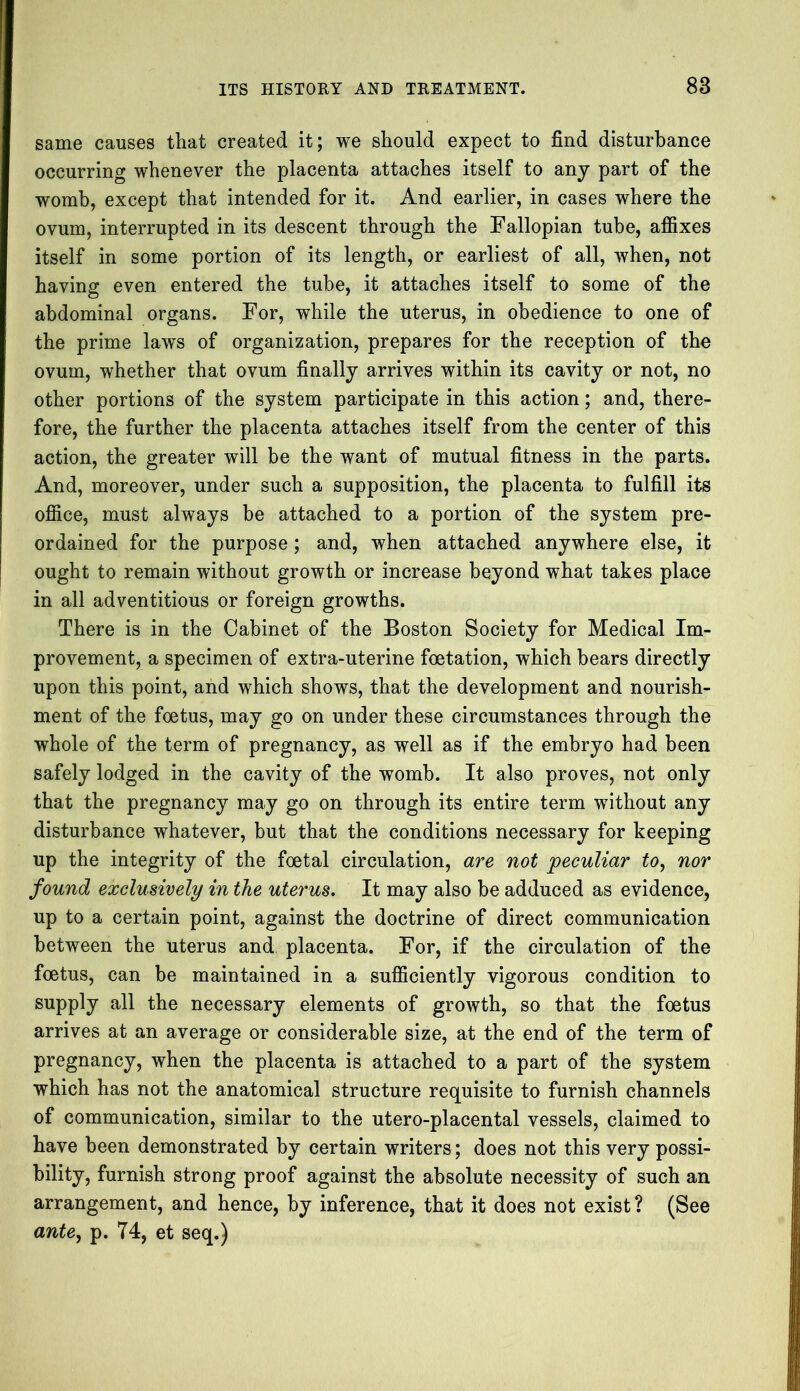 same causes that created it; we should expect to find disturbance occurring whenever the placenta attaches itself to any part of the womb, except that intended for it. And earlier, in cases where the ovum, interrupted in its descent through the Fallopian tube, affixes itself in some portion of its length, or earliest of all, when, not having even entered the tube, it attaches itself to some of the abdominal organs. For, while the uterus, in obedience to one of the prime laws of organization, prepares for the reception of the ovum, whether that ovum finally arrives within its cavity or not, no other portions of the system participate in this action; and, there- fore, the further the placenta attaches itself from the center of this action, the greater will be the want of mutual fitness in the parts. And, moreover, under such a supposition, the placenta to fulfill its office, must always be attached to a portion of the system pre- ordained for the purpose; and, when attached anywhere else, it ought to remain without growth or increase beyond what takes place in all adventitious or foreign growths. There is in the Cabinet of the Boston Society for Medical Im- provement, a specimen of extra-uterine foetation, which bears directly upon this point, and which shows, that the development and nourish- ment of the foetus, may go on under these circumstances through the whole of the term of pregnancy, as well as if the embryo had been safely lodged in the cavity of the womb. It also proves, not only that the pregnancy may go on through its entire term without any disturbance whatever, but that the conditions necessary for keeping up the integrity of the foetal circulation, are not peculiar to, nor found exclusively in the uterus. It may also be adduced as evidence, up to a certain point, against the doctrine of direct communication between the uterus and placenta. For, if the circulation of the foetus, can be maintained in a sufficiently vigorous condition to supply all the necessary elements of growth, so that the foetus arrives at an average or considerable size, at the end of the term of pregnancy, when the placenta is attached to a part of the system which has not the anatomical structure requisite to furnish channels of communication, similar to the utero-placental vessels, claimed to have been demonstrated by certain writers; does not this very possi- bility, furnish strong proof against the absolute necessity of such an arrangement, and hence, by inference, that it does not exist? (See ante, p. 74, et seq.)