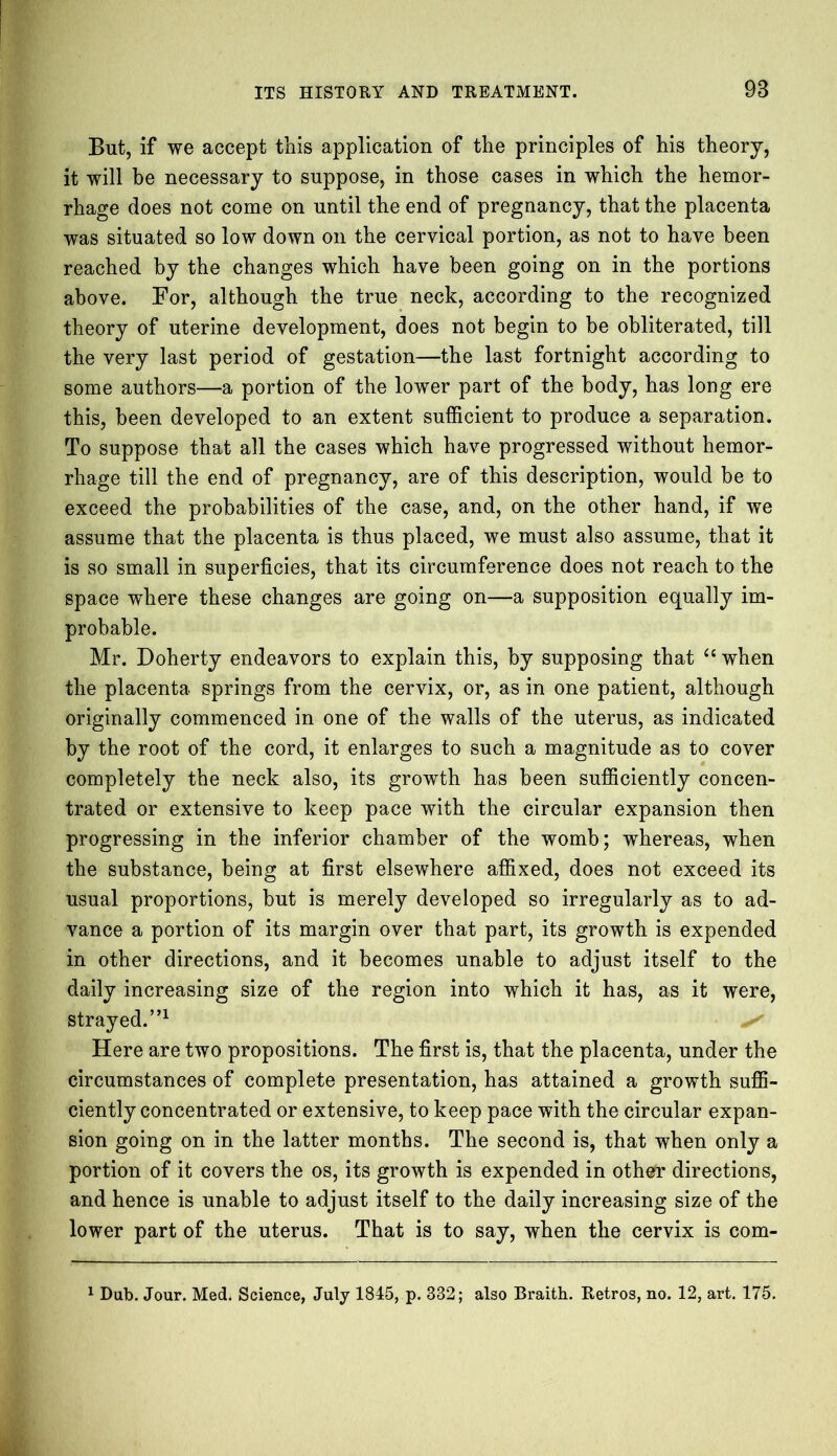 But, if we accept this application of the principles of his theory, it will be necessary to suppose, in those cases in which the hemor- rhage does not come on until the end of pregnancy, that the placenta was situated so low down on the cervical portion, as not to have been reached by the changes which have been going on in the portions above. For, although the true neck, according to the recognized theory of uterine development, does not begin to be obliterated, till the very last period of gestation—the last fortnight according to some authors—a portion of the lower part of the body, has long ere this, been developed to an extent sufficient to produce a separation. To suppose that all the cases which have progressed without hemor- rhage till the end of pregnancy, are of this description, would be to exceed the probabilities of the case, and, on the other hand, if we assume that the placenta is thus placed, we must also assume, that it is so small in superficies, that its circumference does not reach to the space where these changes are going on—a supposition equally im- probable. Mr. Doherty endeavors to explain this, by supposing that “when the placenta springs from the cervix, or, as in one patient, although originally commenced in one of the walls of the uterus, as indicated by the root of the cord, it enlarges to such a magnitude as to cover completely the neck also, its growth has been sufficiently concen- trated or extensive to keep pace with the circular expansion then progressing in the inferior chamber of the womb; whereas, when the substance, being at first elsewhere affixed, does not exceed its usual proportions, but is merely developed so irregularly as to ad- vance a portion of its margin over that part, its growth is expended in other directions, and it becomes unable to adjust itself to the daily increasing size of the region into which it has, as it were, strayed.”1 ^ Here are two propositions. The first is, that the placenta, under the circumstances of complete presentation, has attained a growth suffi- ciently concentrated or extensive, to keep pace with the circular expan- sion going on in the latter months. The second is, that when only a portion of it covers the os, its growth is expended in other directions, and hence is unable to adjust itself to the daily increasing size of the lower part of the uterus. That is to say, when the cervix is com- 1 Dub. Jour. Med. Science, July 1845, p. 382; also Braith. Retros, no. 12, art. 175.