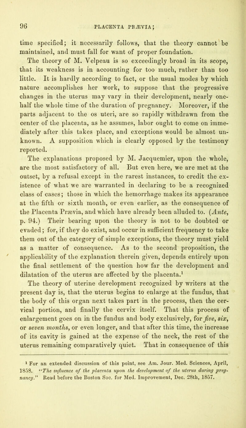 time specified; it necessarily follows, that the theory cannot be maintained, and must fall for want of proper foundation. The theory of M. Velpeau is so exceedingly broad in its scope, that its weakness is in accounting for too much, rather than too little. It is hardly according to fact, or the usual modes by which nature accomplishes her work, to suppose that the progressive changes in the uterus may vary in their development, nearly one- half the whole time of the duration of pregnancy. Moreover, if the parts adjacent to the os uteri, are so rapidly withdrawn from the center of the placenta, as he assumes, labor ought to come on imme- diately after this takes place, and exceptions would be almost un- known. A supposition which is clearly opposed by the testimony reported. The explanations proposed by M. Jacquemier, upon the whole, are the most satisfactory of all. But even here, we are met at the outset, by a refusal except in the rarest instances, to credit the ex- istence of what we are warranted in declaring to be a recognized class of cases; those in which the hemorrhage makes its appearance at the fifth or sixth month, or even earlier, as the consequence of the Placenta Prrnvia, and which have already been alluded to. (Ante, p. 94.) Their bearing upon the theory is not to be doubted or evaded; for, if they do exist, and occur in sufficient frequency to take them out of the category of simple exceptions, the theory must yield as a matter of consequence. As to the second proposition, the applicability of the explanation therein given, depends entirely upon the final settlement of the question how far the development and dilatation of the uterus are affected by the placenta.1 The theory of uterine development recognized by writers at the present day is, that the uterus begins to enlarge at the fundus, that the body of this organ next takes part in the process, then the cer- vical portion, and finally the cervix itself. That this process of enlargement goes on in the fundus and body exclusively, for jive, six, or seven months, or even longer, and that after this time, the increase of its cavity is gained at the expense of the neck, the rest of the uterus remaining comparatively quiet. That in consequence of this 1 For an extended discussion of this point, see Am. Jour. Med. Sciences, April, 1858. iiThe influence of the placenta upon the development of the uterus during preg- nancy. ” Read before the Boston Soc. for Med. Improvement, Dec. 28th, 1857.