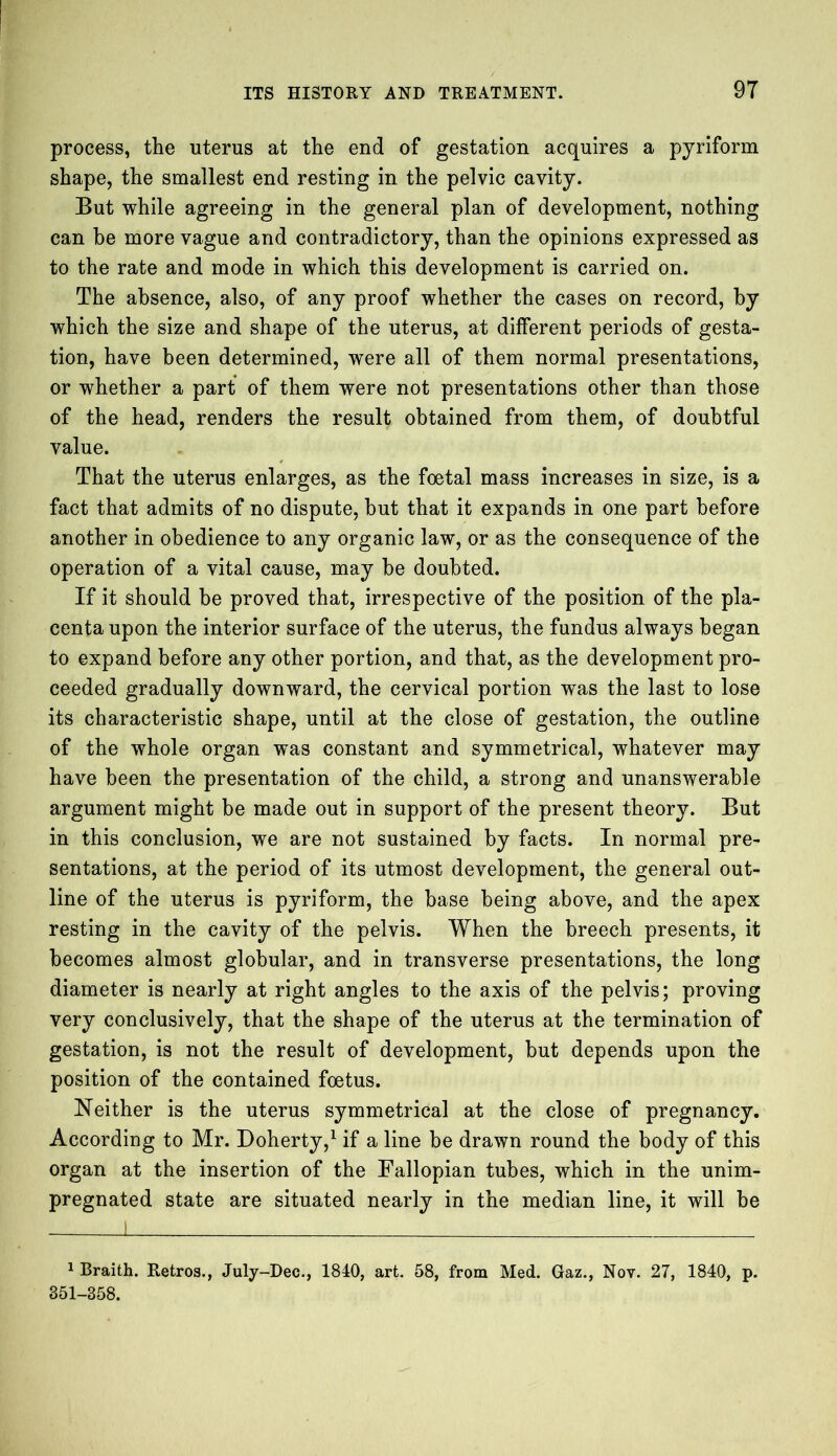 process, the uterus at the end of gestation acquires a pyriform shape, the smallest end resting in the pelvic cavity. But while agreeing in the general plan of development, nothing can be more vague and contradictory, than the opinions expressed as to the rate and mode in which this development is carried on. The absence, also, of any proof whether the cases on record, by which the size and shape of the uterus, at different periods of gesta- tion, have been determined, were all of them normal presentations, or whether a part of them were not presentations other than those of the head, renders the result obtained from them, of doubtful value. That the uterus enlarges, as the foetal mass increases in size, is a fact that admits of no dispute, hut that it expands in one part before another in obedience to any organic law, or as the consequence of the operation of a vital cause, may be doubted. If it should be proved that, irrespective of the position of the pla- centa upon the interior surface of the uterus, the fundus always began to expand before any other portion, and that, as the development pro- ceeded gradually downward, the cervical portion was the last to lose its characteristic shape, until at the close of gestation, the outline of the whole organ was constant and symmetrical, whatever may have been the presentation of the child, a strong and unanswerable argument might be made out in support of the present theory. But in this conclusion, we are not sustained by facts. In normal pre- sentations, at the period of its utmost development, the general out- line of the uterus is pyriform, the base being above, and the apex resting in the cavity of the pelvis. When the breech presents, it becomes almost globular, and in transverse presentations, the long diameter is nearly at right angles to the axis of the pelvis; proving very conclusively, that the shape of the uterus at the termination of gestation, is not the result of development, but depends upon the position of the contained foetus. Neither is the uterus symmetrical at the close of pregnancy. According to Mr. Doherty,1 if a line be drawn round the body of this organ at the insertion of the Fallopian tubes, which in the unim- pregnated state are situated nearly in the median line, it will be 1 Braith. Retros., July-Dee., 1840, art. 58, from Med. Gaz., Nov. 27, 1840, p. 351-358.