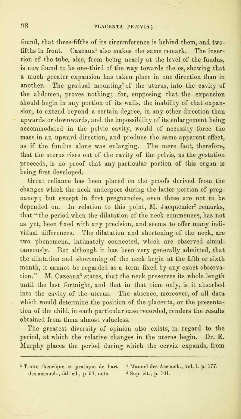 found, that three-fifths of its circumference is behind them, and two- fifths in front. Cazeaux1 also makes the same remark. The inser- tion of the tube, also, from being nearly at the level of the fundus, is now found to be one-third of the way towards the os, showing that a much greater expansion has taken place in one direction than in another. The gradual mounting' of the uterus, into the cavity of the abdomen, proves nothing; for, supposing that the expansion should begin in any portion of its walls, the inability of that expan- sion, to extend beyond a certain degree, in any other direction than upwards or downwards, and the impossibility of its enlargement being accommodated in the pelvic cavity, would of necessity force the mass in an upward direction, and produce the same apparent effect, as if the fundus alone was enlarging. The mere fact, therefore, that the uterus rises out of the cavity of the pelvis, as the gestation proceeds, is no proof that any particular portion of this organ is being first developed. Great reliance has been placed on the proofs derived from the changes which the neck undergoes during the latter portion of preg- nancy; but except in first pregnancies, even these are not to be depended on. In relation to this point, M. Jacquemier2 remarks, that “the period when the dilatation of the neck commences, has not as yet, been fixed with any precision, and seems to offer many indi- vidual differences. The dilatation and shortening of the neck, are two phenomena, intimately connected, which are observed simul- taneously. But although it has been very generally admitted, that the dilatation and shortening of the neck begin at the fifth or sixth month, it cannot be regarded as a term fixed by any exact observa- tion.” M. Cazeaux3 states, that the neck preserves its whole length until the last fortnight, and that in that time only, is it absorbed into the cavity of the uterus. The absence, moreover, of all data which would determine the position of the placenta, or the presenta- tion of the child, in each particular case recorded, renders the results obtained from them almost valueless. The greatest diversity of opinion also exists, in regard to the period, at which the relative changes in the uterus begin. Dr. E. Murphy places the period during which the cervix expands, from 1 Traite theorique et pratique de l’art 2 Manuel des Accouch., vol. i. p. 177. des accouch., 5th ed., p. 94, note. 3 Sup. cit., p. 101.