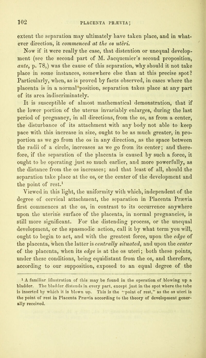 extent the separation may ultimately have taken place, and in what- ever direction, it commenced at the os uteri. Now if it were really the case, that distention or unequal develop- ment (see the second part of M. Jacquemier’s second proposition, ante, p. 78,) was the cause of this separation, why should it not take place in some instances, somewhere else than at this precise spot? Particularly, when, as is proved by facts observed, in cases where the placenta is in a normal “position, separation takes place at any part of its area indiscriminately. It is susceptible of almost mathematical demonstration, that if the lower portion of the uterus invariably enlarges, during the last period of pregnancy, in all directions, from the os, as from a center, the disturbance of its attachment with any body not able to keep pace with this increase in size, ought to be as much greater, in pro- portion as we go from the os in any direction, as the space between the radii of a circle, increases as we go from its center; and there- fore, if the separation of the placenta is caused by such a force, it ought to be operating just so much earlier, and more powerfully, as the distance from the os increases; and that least of all, should the separation take place at the os, or the center of the development and the point of rest.1 Viewed in this light, the uniformity with which, independent of the degree of cervical attachment, the separation in Placenta Praevia first commences at the os, in contrast to its occurrence anywhere upon the uterine surface of the placenta, in normal pregnancies, is still more significant. For the distending process, or the unequal development, or the spasmodic action, call it by what term you will, ought to begin to act, and with the greatest force, upon the edge of the placenta, when the latter is centrally situated, and upon the center of the placenta, when its edge is at the os uteri; both these points, under these conditions, being equidistant from the os, and therefore, according to our supposition, exposed to an equal degree of the 1 A familiar illustration of this may be found in the operation of blowing up a bladder. The bladder distends in every part, except just in the spot where the tube is inserted by which it is blown up. This is the “point of rest,” as the os uteri is the point of rest in Placenta Prsevia according to the theory of development gener- ally received.