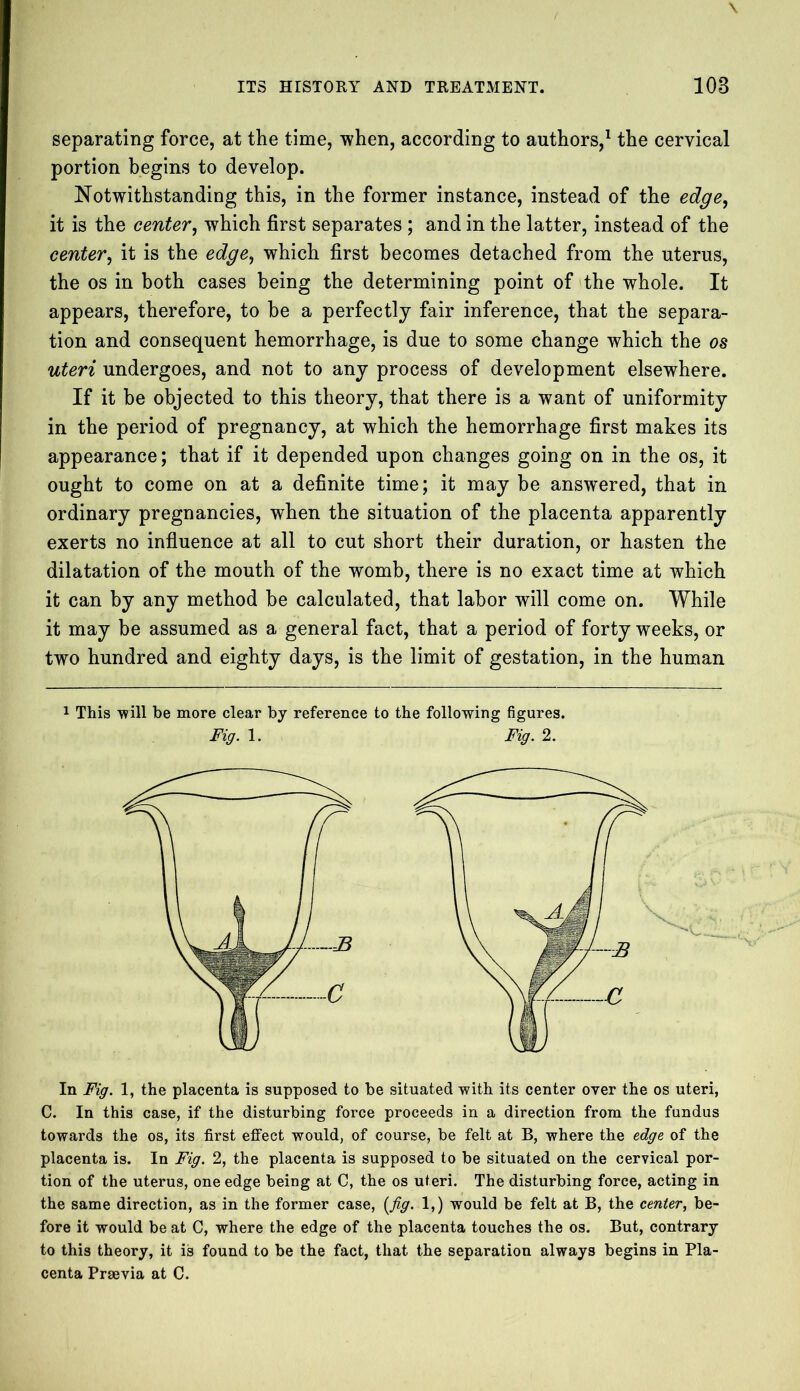 separating force, at the time, when, according to authors,1 the cervical portion begins to develop. Notwithstanding this, in the former instance, instead of the edge, it is the center, which first separates ; and in the latter, instead of the center, it is the edge, which first becomes detached from the uterus, the os in both cases being the determining point of the whole. It appears, therefore, to he a perfectly fair inference, that the separa- tion and consequent hemorrhage, is due to some change which the os uteri undergoes, and not to any process of development elsewhere. If it be objected to this theory, that there is a want of uniformity in the period of pregnancy, at which the hemorrhage first makes its appearance; that if it depended upon changes going on in the os, it ought to come on at a definite time; it may be answered, that in ordinary pregnancies, when the situation of the placenta apparently exerts no influence at all to cut short their duration, or hasten the dilatation of the mouth of the womb, there is no exact time at which it can by any method be calculated, that labor will come on. While it may be assumed as a general fact, that a period of forty weeks, or two hundred and eighty days, is the limit of gestation, in the human 1 This will be more clear by reference to the following figures. Fig. 1. Fig. 2. In Fig. 1, the placenta is supposed to be situated with its center over the os uteri, C. In this case, if the disturbing force proceeds in a direction from the fundus towards the os, its first effect would, of course, be felt at B, where the edge of the placenta is. In Fig. 2, the placenta is supposed to be situated on the cervical por- tion of the uterus, one edge being at C, the os uteri. The disturbing force, acting in the same direction, as in the former case, [fig. 1,) would be felt at B, the center, be- fore it would be at C, where the edge of the placenta touches the os. But, contrary to this theory, it is found to be the fact, that the separation always begins in Pla- centa Prsevia at C.