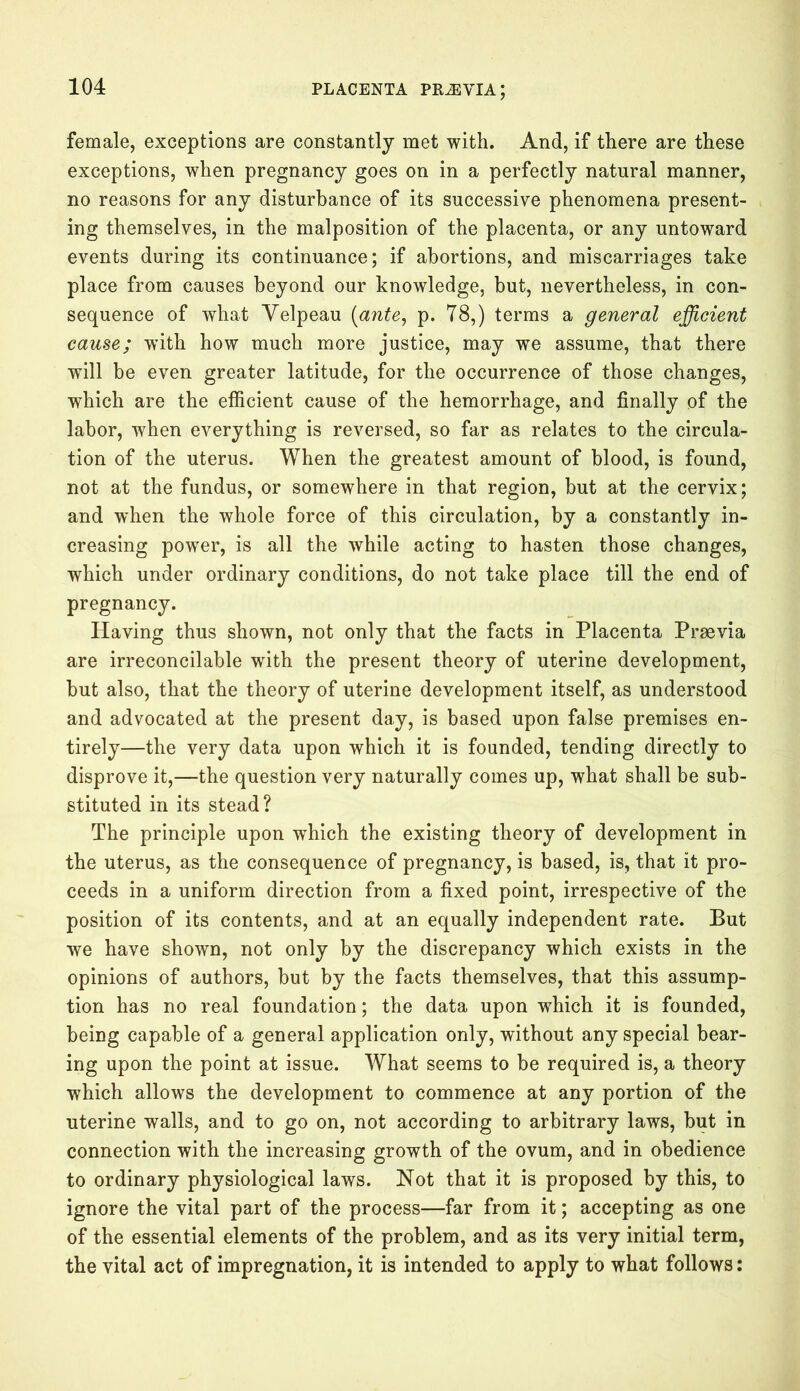 female, exceptions are constantly met with. And, if there are these exceptions, when pregnancy goes on in a perfectly natural manner, no reasons for any disturbance of its successive phenomena present- ing themselves, in the malposition of the placenta, or any untoward events during its continuance; if abortions, and miscarriages take place from causes beyond our knowledge, but, nevertheless, in con- sequence of what Velpeau (ante, p. 78,) terms a general efficient cause; with how much more justice, may we assume, that there will be even greater latitude, for the occurrence of those changes, which are the efficient cause of the hemorrhage, and finally of the labor, when everything is reversed, so far as relates to the circula- tion of the uterus. When the greatest amount of blood, is found, not at the fundus, or somewhere in that region, but at the cervix; and wffien the whole force of this circulation, by a constantly in- creasing power, is all the while acting to hasten those changes, which under ordinary conditions, do not take place till the end of pregnancy. Having thus shown, not only that the facts in Placenta Praevia are irreconcilable with the present theory of uterine development, but also, that the theory of uterine development itself, as understood and advocated at the present day, is based upon false premises en- tirely—the very data upon which it is founded, tending directly to disprove it,—the question very naturally comes up, what shall be sub- stituted in its stead? The principle upon which the existing theory of development in the uterus, as the consequence of pregnancy, is based, is, that it pro- ceeds in a uniform direction from a fixed point, irrespective of the position of its contents, and at an equally independent rate. But we have shown, not only by the discrepancy which exists in the opinions of authors, but by the facts themselves, that this assump- tion has no real foundation; the data upon which it is founded, being capable of a general application only, without any special bear- ing upon the point at issue. What seems to be required is, a theory which allows the development to commence at any portion of the uterine walls, and to go on, not according to arbitrary laws, but in connection with the increasing growth of the ovum, and in obedience to ordinary physiological laws. Not that it is proposed by this, to ignore the vital part of the process—far from it; accepting as one of the essential elements of the problem, and as its very initial term, the vital act of impregnation, it is intended to apply to what follows: