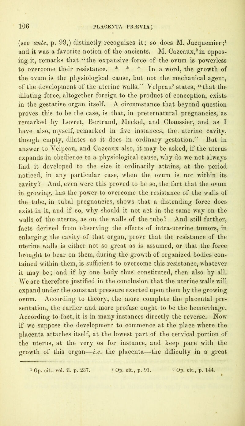 (see ante, p. 99,) distinctly recognizes it; so does M. Jacquemier;1 and it was a favorite notion of the ancients. M. Cazeaux,2in oppos- ing it, remarks that “the expansive force of the ovum is powerless to overcome their resistance. * * * In a word, the growth of the ovum is the physiological cause, but not the mechanical agent, of the development of the uterine walls.” Velpeau3 states, “that the dilating force, altogether foreign to the product of conception, exists in the gestative organ itself. A circumstance that beyond question proves this to be the case, is that, in preternatural pregnancies, as remarked by Levret, Bertrand, Meckel, and Chaussier, and as I have also, myself, remarked in five instances, the. uterine cavity, though empty, dilates as it does in ordinary gestation.” But in answer to Velpeau, and Cazeaux also, it may be asked, if the uterus expands in obedience to a physiological cause, why do we not always find it developed to the size it ordinarily attains, at the period noticed, in any particular case, when the ovum is not within its cavity? And, even were this proved to be so, the fact that the ovum in growing, has the power to overcome the resistance of the walls of the tube, in tubal pregnancies, shows that a distending force does exist in it, and if so, why should it not act in the same way on the walls of the uterus, as on the walls of the tube? And still further, facts derived from observing the effects of intra-uterine tumors, in enlarging the cavity of that organ, prove that the resistance of the uterine wails is either not so great as is assumed, or that the force brought to bear on them, during the growth of organized bodies con- tained within them, is sufficient to overcome this resistance, whatever it may be; and if by one body thus constituted, then also by all. We are therefore justified in the conclusion that the uterine walls will expand under the constant pressure exerted upon them by the growing ovum. According to theory, the more complete the placental pre- sentation, the earlier and more profuse ought to be the hemorrhage. According to fact, it is in many instances directly the reverse. Now if we suppose the development to commence at the place where the placenta attaches itself, at the lowest part of the cervical portion of the uterus, at the very os for instance, and keep pace with the growth of this organ—i.e. the placenta—the difficulty in a great 1 Op. cit., vol. ii. p. 237. Op. cit., p. 91. Op. cit., p. 144.